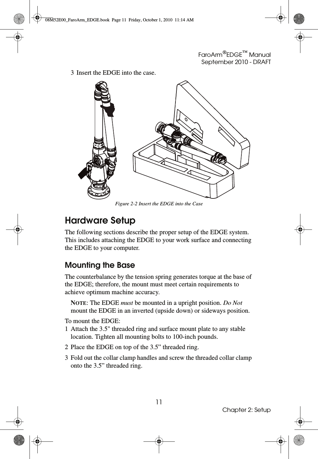 FaroArm®EDGE™ ManualSeptember 2010 - DRAFT11Chapter 2: Setup3 Insert the EDGE into the case. Hardware SetupThe following sections describe the proper setup of the EDGE system. This includes attaching the EDGE to your work surface and connecting the EDGE to your computer.Mounting the BaseThe counterbalance by the tension spring generates torque at the base of the EDGE; therefore, the mount must meet certain requirements to achieve optimum machine accuracy.NOTE: The EDGE must be mounted in a upright position. Do Not mount the EDGE in an inverted (upside down) or sideways position.To mount the EDGE:1 Attach the 3.5&quot; threaded ring and surface mount plate to any stable location. Tighten all mounting bolts to 100-inch pounds.2 Place the EDGE on top of the 3.5” threaded ring.3 Fold out the collar clamp handles and screw the threaded collar clamp onto the 3.5” threaded ring.Figure 2-2 Insert the EDGE into the Case08M52E00_FaroArm_EDGE.book  Page 11  Friday, October 1, 2010  11:14 AM