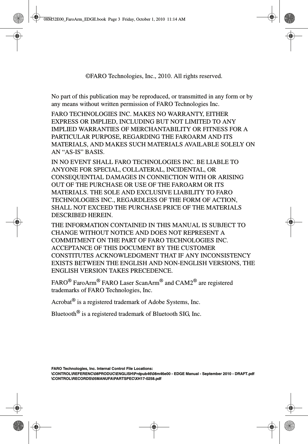 ©FARO Technologies, Inc., 2010. All rights reserved.No part of this publication may be reproduced, or transmitted in any form or by any means without written permission of FARO Technologies Inc.   FARO TECHNOLOGIES INC. MAKES NO WARRANTY, EITHER EXPRESS OR IMPLIED, INCLUDING BUT NOT LIMITED TO ANY IMPLIED WARRANTIES OF MERCHANTABILITY OR FITNESS FOR A PARTICULAR PURPOSE, REGARDING THE FAROARM AND ITS MATERIALS, AND MAKES SUCH MATERIALS AVAILABLE SOLELY ON AN “AS-IS” BASIS.IN NO EVENT SHALL FARO TECHNOLOGIES INC. BE LIABLE TO ANYONE FOR SPECIAL, COLLATERAL, INCIDENTAL, OR CONSEQUENTIAL DAMAGES IN CONNECTION WITH OR ARISING OUT OF THE PURCHASE OR USE OF THE FAROARM OR ITS MATERIALS. THE SOLE AND EXCLUSIVE LIABILITY TO FARO TECHNOLOGIES INC., REGARDLESS OF THE FORM OF ACTION, SHALL NOT EXCEED THE PURCHASE PRICE OF THE MATERIALS DESCRIBED HEREIN.THE INFORMATION CONTAINED IN THIS MANUAL IS SUBJECT TO CHANGE WITHOUT NOTICE AND DOES NOT REPRESENT A COMMITMENT ON THE PART OF FARO TECHNOLOGIES INC. ACCEPTANCE OF THIS DOCUMENT BY THE CUSTOMER CONSTITUTES ACKNOWLEDGMENT THAT IF ANY INCONSISTENCY EXISTS BETWEEN THE ENGLISH AND NON-ENGLISH VERSIONS, THE ENGLISH VERSION TAKES PRECEDENCE.FARO® FaroArm® FARO Laser ScanArm® and CAM2® are registered trademarks of FARO Technologies, Inc.Acrobat® is a registered trademark of Adobe Systems, Inc.Bluetooth® is a registered trademark of Bluetooth SIG, Inc.FARO Technologies, Inc. Internal Control File Locations:\CONTROL\REFERENC\08PRODUC\ENGLISH\Prdpub46\08m46e00 - EDGE Manual - September 2010 - DRAFT.pdf\CONTROL\RECORDS\05MANUFA\PARTSPEC\XH17-0258.pdf08M52E00_FaroArm_EDGE.book  Page 3  Friday, October 1, 2010  11:14 AM