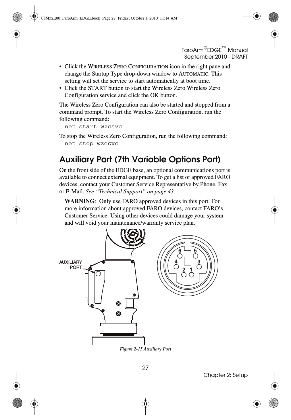 FaroArm®EDGE™ ManualSeptember 2010 - DRAFT27Chapter 2: Setup• Click the WIRELESS ZERO CONFIGURATION icon in the right pane and change the Startup Type drop-down window to AUTOMATIC. This setting will set the service to start automatically at boot time. • Click the START button to start the Wireless Zero Wireless Zero Configuration service and click the OK button.The Wireless Zero Configuration can also be started and stopped from a command prompt. To start the Wireless Zero Configuration, run the following command:net start wzcsvc To stop the Wireless Zero Configuration, run the following command: net stop wzcsvc Auxiliary Port (7th Variable Options Port)On the front side of the EDGE base, an optional communications port is available to connect external equipment. To get a list of approved FARO devices, contact your Customer Service Representative by Phone, Fax or E-Mail. See “Technical Support” on page 43.WARNING:  Only use FARO approved devices in this port. For more information about approved FARO devices, contact FARO’s Customer Service. Using other devices could damage your system and will void your maintenance/warranty service plan.Figure 2-15 Auxiliary PortAUXILIARY PORT12345608M52E00_FaroArm_EDGE.book  Page 27  Friday, October 1, 2010  11:14 AM