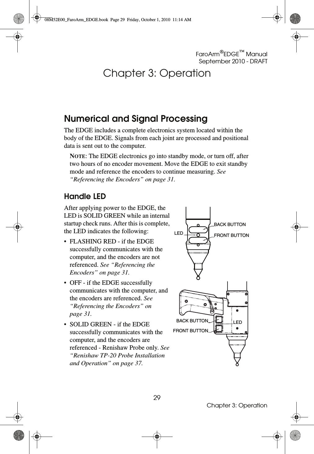 FaroArm®EDGE™ ManualSeptember 2010 - DRAFT29Chapter 3: OperationChapter 3: OperationNumerical and Signal ProcessingThe EDGE includes a complete electronics system located within the body of the EDGE. Signals from each joint are processed and positional data is sent out to the computer.NOTE: The EDGE electronics go into standby mode, or turn off, after two hours of no encoder movement. Move the EDGE to exit standby mode and reference the encoders to continue measuring. See “Referencing the Encoders” on page 31. Handle LEDAfter applying power to the EDGE, the LED is SOLID GREEN while an internal startup check runs. After this is complete, the LED indicates the following:• FLASHING RED - if the EDGE successfully communicates with the computer, and the encoders are not referenced. See “Referencing the Encoders” on page 31.• OFF - if the EDGE successfully communicates with the computer, and the encoders are referenced. See “Referencing the Encoders” on page 31.• SOLID GREEN - if the EDGE successfully communicates with the computer, and the encoders are referenced - Renishaw Probe only. See “Renishaw TP-20 Probe Installation and Operation” on page 37.LED BACK BUTTON FRONT BUTTON BACK BUTTONFRONT BUTTONLED08M52E00_FaroArm_EDGE.book  Page 29  Friday, October 1, 2010  11:14 AM
