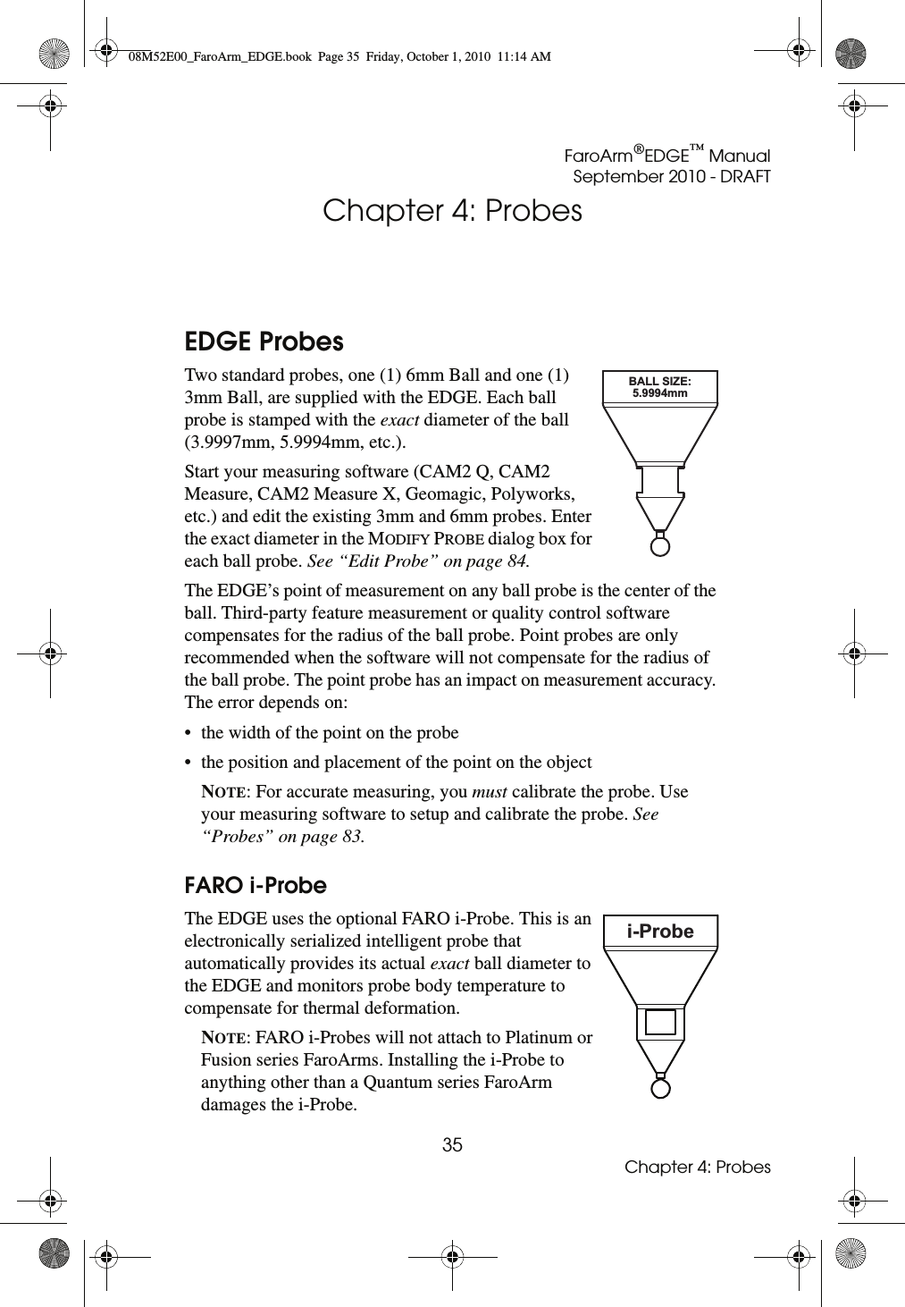 FaroArm®EDGE™ ManualSeptember 2010 - DRAFT35Chapter 4: ProbesChapter 4: ProbesEDGE ProbesTwo standard probes, one (1) 6mm Ball and one (1) 3mm Ball, are supplied with the EDGE. Each ball probe is stamped with the exact diameter of the ball (3.9997mm, 5.9994mm, etc.).Start your measuring software (CAM2 Q, CAM2 Measure, CAM2 Measure X, Geomagic, Polyworks, etc.) and edit the existing 3mm and 6mm probes. Enter the exact diameter in the MODIFY PROBE dialog box for each ball probe. See “Edit Probe” on page 84.The EDGE’s point of measurement on any ball probe is the center of the ball. Third-party feature measurement or quality control software compensates for the radius of the ball probe. Point probes are only recommended when the software will not compensate for the radius of the ball probe. The point probe has an impact on measurement accuracy. The error depends on:• the width of the point on the probe• the position and placement of the point on the objectNOTE: For accurate measuring, you must calibrate the probe. Use your measuring software to setup and calibrate the probe. See “Probes” on page 83.FARO i-ProbeThe EDGE uses the optional FARO i-Probe. This is an electronically serialized intelligent probe that automatically provides its actual exact ball diameter to the EDGE and monitors probe body temperature to compensate for thermal deformation. NOTE: FARO i-Probes will not attach to Platinum or Fusion series FaroArms. Installing the i-Probe to anything other than a Quantum series FaroArm damages the i-Probe.BALL SIZE:5.9994mmi-Probe08M52E00_FaroArm_EDGE.book  Page 35  Friday, October 1, 2010  11:14 AM
