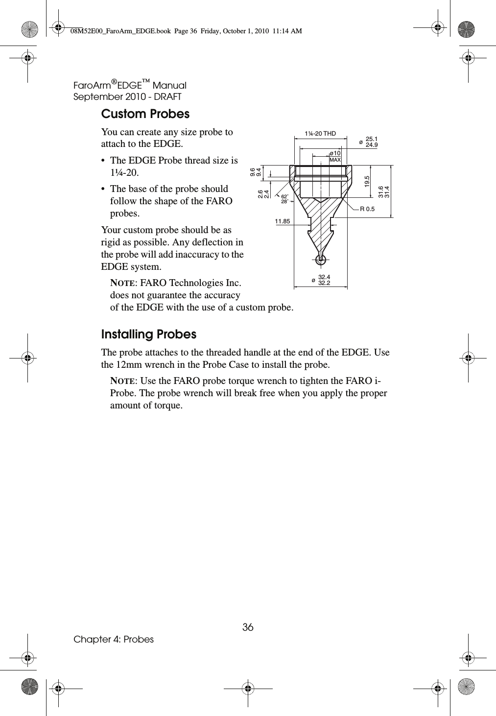 FaroArm®EDGE™ ManualSeptember 2010 - DRAFT36Chapter 4: ProbesCustom ProbesYou can create any size probe to attach to the EDGE.• The EDGE Probe thread size is 1¼-20.• The base of the probe should follow the shape of the FARO probes.Your custom probe should be as rigid as possible. Any deflection in the probe will add inaccuracy to the EDGE system.NOTE: FARO Technologies Inc. does not guarantee the accuracy of the EDGE with the use of a custom probe.Installing ProbesThe probe attaches to the threaded handle at the end of the EDGE. Use the 12mm wrench in the Probe Case to install the probe.NOTE: Use the FARO probe torque wrench to tighten the FARO i-Probe. The probe wrench will break free when you apply the proper amount of torque. 1¼-20 THD11.85R 0.519.5øø10MAX25.1 24.9ø32.4 32.262˚28˚31.631.49.69.42.62.408M52E00_FaroArm_EDGE.book  Page 36  Friday, October 1, 2010  11:14 AM