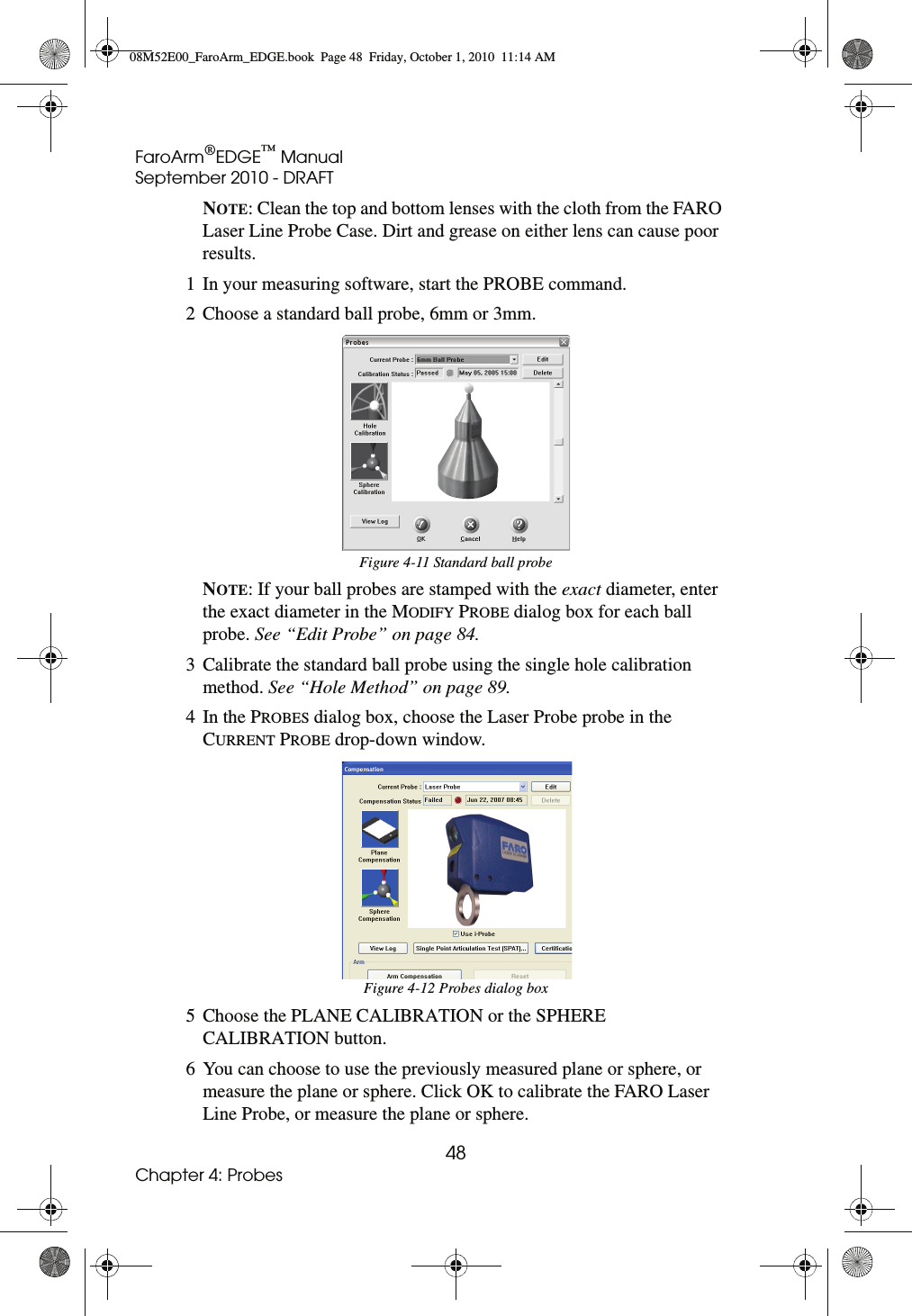 FaroArm®EDGE™ ManualSeptember 2010 - DRAFT48Chapter 4: ProbesNOTE: Clean the top and bottom lenses with the cloth from the FARO Laser Line Probe Case. Dirt and grease on either lens can cause poor results.1 In your measuring software, start the PROBE command.2 Choose a standard ball probe, 6mm or 3mm.NOTE: If your ball probes are stamped with the exact diameter, enter the exact diameter in the MODIFY PROBE dialog box for each ball probe. See “Edit Probe” on page 84.3 Calibrate the standard ball probe using the single hole calibration method. See “Hole Method” on page 89.4In the PROBES dialog box, choose the Laser Probe probe in the CURRENT PROBE drop-down window.5 Choose the PLANE CALIBRATION or the SPHERE CALIBRATION button.6 You can choose to use the previously measured plane or sphere, or measure the plane or sphere. Click OK to calibrate the FARO Laser Line Probe, or measure the plane or sphere. Figure 4-11 Standard ball probeFigure 4-12 Probes dialog box08M52E00_FaroArm_EDGE.book  Page 48  Friday, October 1, 2010  11:14 AM