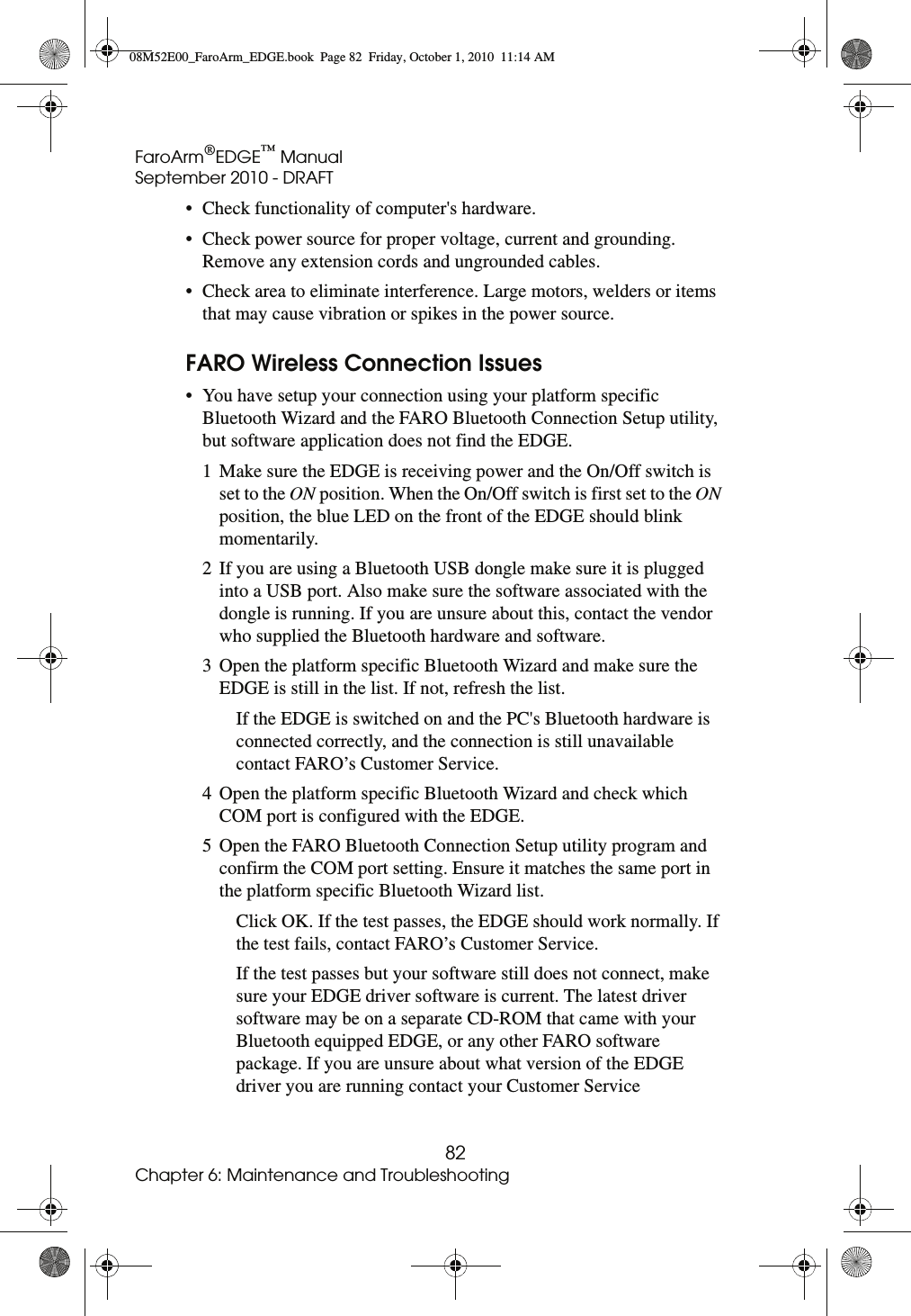 FaroArm®EDGE™ ManualSeptember 2010 - DRAFT82Chapter 6: Maintenance and Troubleshooting• Check functionality of computer&apos;s hardware.• Check power source for proper voltage, current and grounding. Remove any extension cords and ungrounded cables. • Check area to eliminate interference. Large motors, welders or items that may cause vibration or spikes in the power source. FARO Wireless Connection Issues• You have setup your connection using your platform specific Bluetooth Wizard and the FARO Bluetooth Connection Setup utility, but software application does not find the EDGE.1 Make sure the EDGE is receiving power and the On/Off switch is set to the ON position. When the On/Off switch is first set to the ON position, the blue LED on the front of the EDGE should blink momentarily.2 If you are using a Bluetooth USB dongle make sure it is plugged into a USB port. Also make sure the software associated with the dongle is running. If you are unsure about this, contact the vendor who supplied the Bluetooth hardware and software.3 Open the platform specific Bluetooth Wizard and make sure the EDGE is still in the list. If not, refresh the list. If the EDGE is switched on and the PC&apos;s Bluetooth hardware is connected correctly, and the connection is still unavailable contact FARO’s Customer Service.4 Open the platform specific Bluetooth Wizard and check which COM port is configured with the EDGE. 5 Open the FARO Bluetooth Connection Setup utility program and confirm the COM port setting. Ensure it matches the same port in the platform specific Bluetooth Wizard list. Click OK. If the test passes, the EDGE should work normally. If the test fails, contact FARO’s Customer Service.If the test passes but your software still does not connect, make sure your EDGE driver software is current. The latest driver software may be on a separate CD-ROM that came with your Bluetooth equipped EDGE, or any other FARO software package. If you are unsure about what version of the EDGE driver you are running contact your Customer Service 08M52E00_FaroArm_EDGE.book  Page 82  Friday, October 1, 2010  11:14 AM