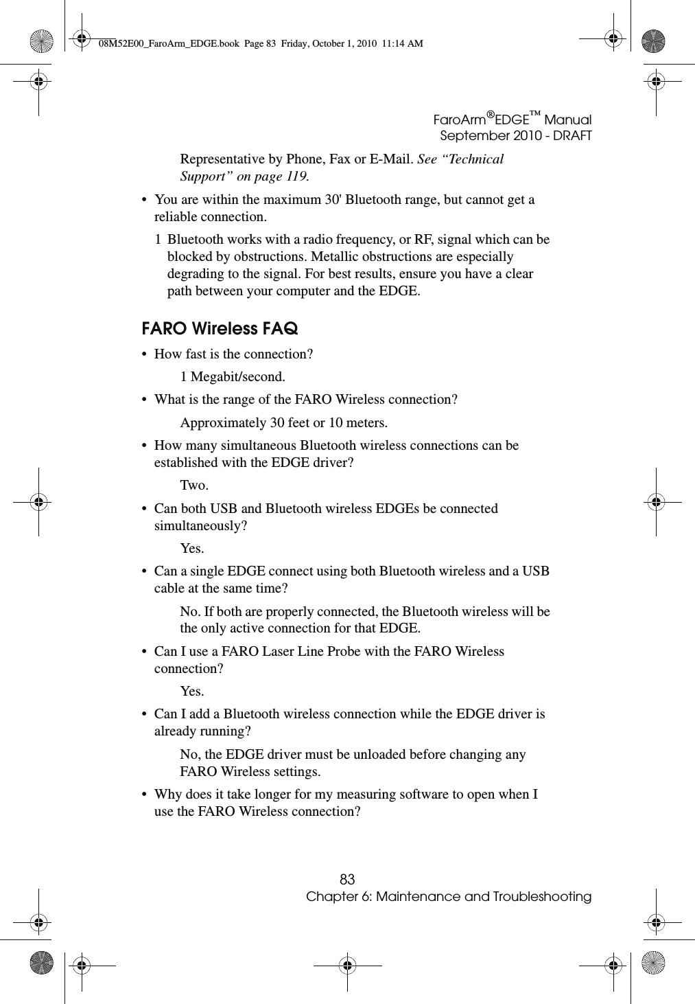 FaroArm®EDGE™ ManualSeptember 2010 - DRAFT83Chapter 6: Maintenance and TroubleshootingRepresentative by Phone, Fax or E-Mail. See “Technical Support” on page 119.• You are within the maximum 30&apos; Bluetooth range, but cannot get a reliable connection.1 Bluetooth works with a radio frequency, or RF, signal which can be blocked by obstructions. Metallic obstructions are especially degrading to the signal. For best results, ensure you have a clear path between your computer and the EDGE.FARO Wireless FAQ• How fast is the connection?1 Megabit/second.• What is the range of the FARO Wireless connection?Approximately 30 feet or 10 meters.• How many simultaneous Bluetooth wireless connections can be established with the EDGE driver?Two.• Can both USB and Bluetooth wireless EDGEs be connected simultaneously?Yes.• Can a single EDGE connect using both Bluetooth wireless and a USB cable at the same time?No. If both are properly connected, the Bluetooth wireless will be the only active connection for that EDGE.• Can I use a FARO Laser Line Probe with the FARO Wireless connection?Yes.• Can I add a Bluetooth wireless connection while the EDGE driver is already running?No, the EDGE driver must be unloaded before changing any FARO Wireless settings.• Why does it take longer for my measuring software to open when I use the FARO Wireless connection?08M52E00_FaroArm_EDGE.book  Page 83  Friday, October 1, 2010  11:14 AM