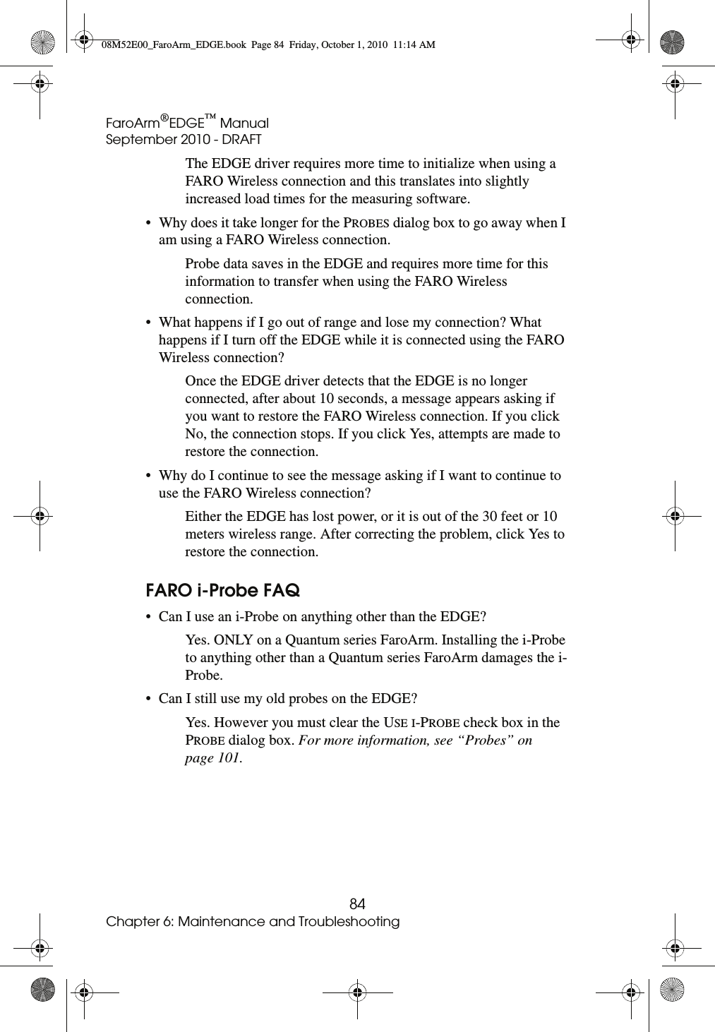 FaroArm®EDGE™ ManualSeptember 2010 - DRAFT84Chapter 6: Maintenance and TroubleshootingThe EDGE driver requires more time to initialize when using a FARO Wireless connection and this translates into slightly increased load times for the measuring software.• Why does it take longer for the PROBES dialog box to go away when I am using a FARO Wireless connection.Probe data saves in the EDGE and requires more time for this information to transfer when using the FARO Wireless connection.• What happens if I go out of range and lose my connection? What happens if I turn off the EDGE while it is connected using the FARO Wireless connection?Once the EDGE driver detects that the EDGE is no longer connected, after about 10 seconds, a message appears asking if you want to restore the FARO Wireless connection. If you click No, the connection stops. If you click Yes, attempts are made to restore the connection.• Why do I continue to see the message asking if I want to continue to use the FARO Wireless connection? Either the EDGE has lost power, or it is out of the 30 feet or 10 meters wireless range. After correcting the problem, click Yes to restore the connection.FARO i-Probe FAQ• Can I use an i-Probe on anything other than the EDGE?Yes. ONLY on a Quantum series FaroArm. Installing the i-Probe to anything other than a Quantum series FaroArm damages the i-Probe.• Can I still use my old probes on the EDGE?Yes. However you must clear the USE I-PROBE check box in the PROBE dialog box. For more information, see “Probes” on page 101.08M52E00_FaroArm_EDGE.book  Page 84  Friday, October 1, 2010  11:14 AM