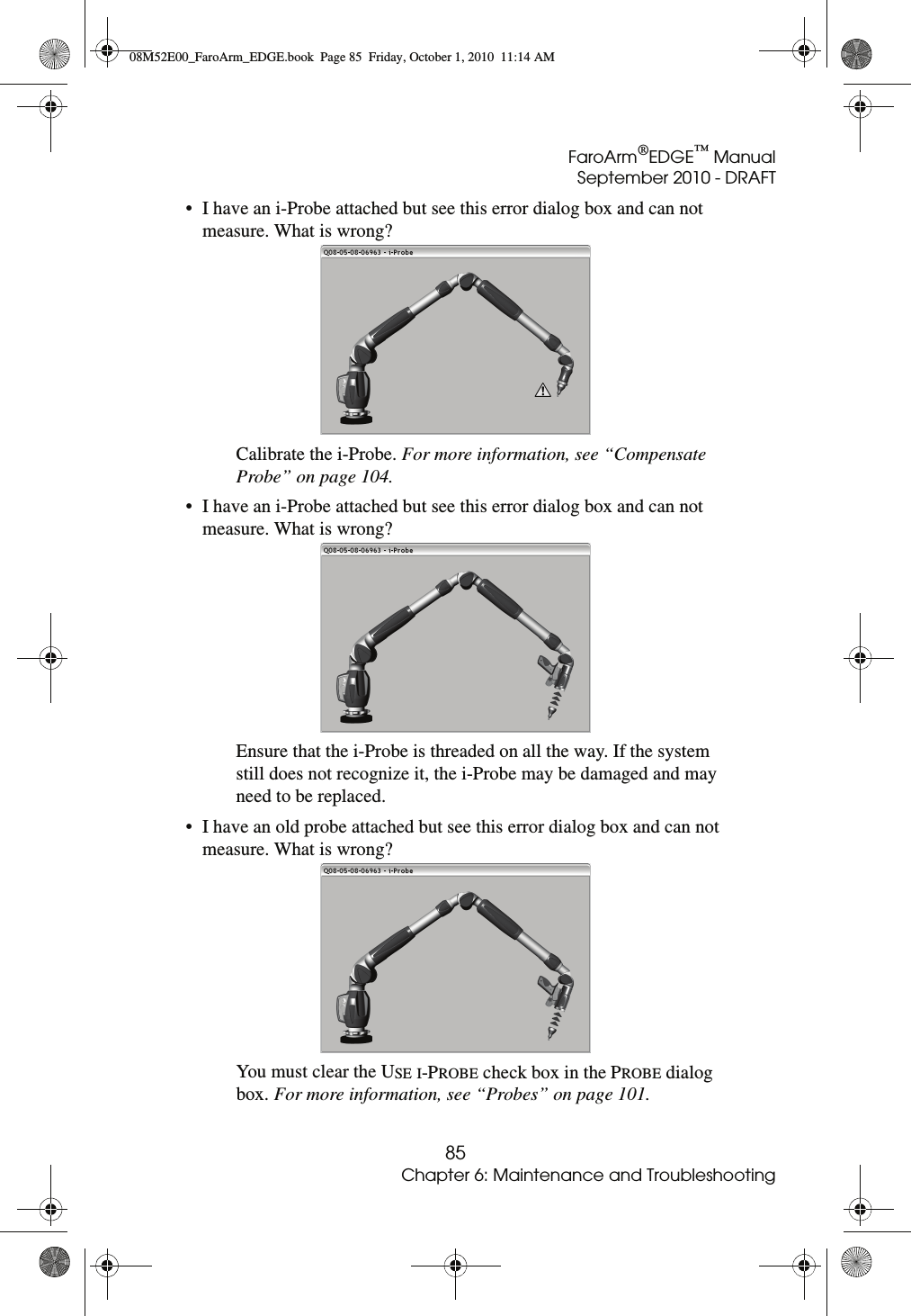 FaroArm®EDGE™ ManualSeptember 2010 - DRAFT85Chapter 6: Maintenance and Troubleshooting• I have an i-Probe attached but see this error dialog box and can not measure. What is wrong? Calibrate the i-Probe. For more information, see “Compensate Probe” on page 104.• I have an i-Probe attached but see this error dialog box and can not measure. What is wrong? Ensure that the i-Probe is threaded on all the way. If the system still does not recognize it, the i-Probe may be damaged and may need to be replaced. • I have an old probe attached but see this error dialog box and can not measure. What is wrong? You must clear the USE I-PROBE check box in the PROBE dialog box. For more information, see “Probes” on page 101.08M52E00_FaroArm_EDGE.book  Page 85  Friday, October 1, 2010  11:14 AM