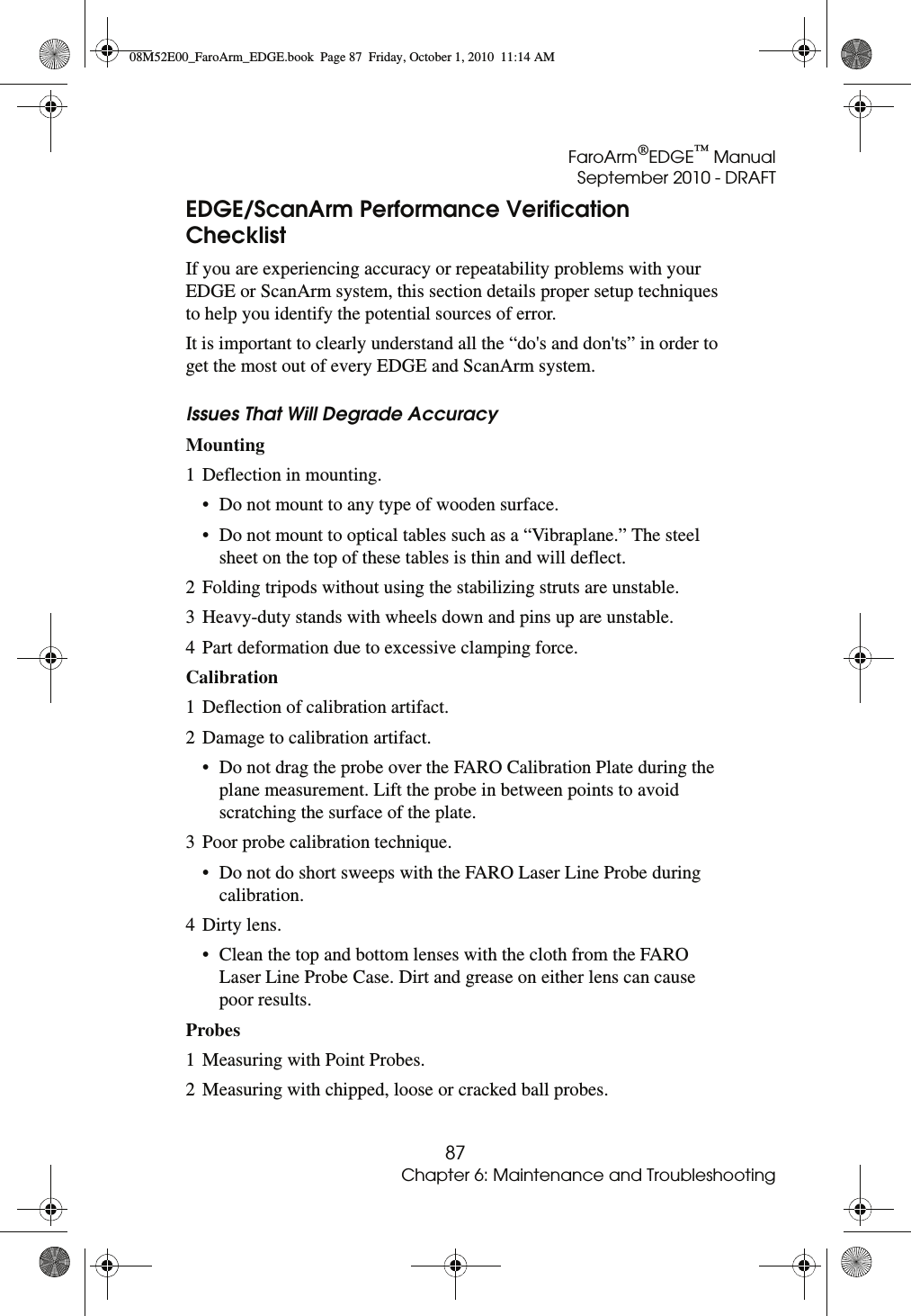 FaroArm®EDGE™ ManualSeptember 2010 - DRAFT87Chapter 6: Maintenance and TroubleshootingEDGE/ScanArm Performance Verification ChecklistIf you are experiencing accuracy or repeatability problems with your EDGE or ScanArm system, this section details proper setup techniques to help you identify the potential sources of error. It is important to clearly understand all the “do&apos;s and don&apos;ts” in order to get the most out of every EDGE and ScanArm system.Issues That Will Degrade AccuracyMounting 1 Deflection in mounting. • Do not mount to any type of wooden surface. • Do not mount to optical tables such as a “Vibraplane.” The steel sheet on the top of these tables is thin and will deflect. 2 Folding tripods without using the stabilizing struts are unstable. 3 Heavy-duty stands with wheels down and pins up are unstable. 4 Part deformation due to excessive clamping force. Calibration 1 Deflection of calibration artifact. 2 Damage to calibration artifact. • Do not drag the probe over the FARO Calibration Plate during the plane measurement. Lift the probe in between points to avoid scratching the surface of the plate. 3 Poor probe calibration technique. • Do not do short sweeps with the FARO Laser Line Probe during calibration. 4 Dirty lens. • Clean the top and bottom lenses with the cloth from the FARO Laser Line Probe Case. Dirt and grease on either lens can cause poor results.Probes 1 Measuring with Point Probes. 2 Measuring with chipped, loose or cracked ball probes. 08M52E00_FaroArm_EDGE.book  Page 87  Friday, October 1, 2010  11:14 AM