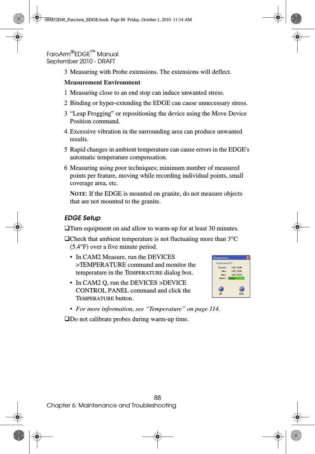 FaroArm®EDGE™ ManualSeptember 2010 - DRAFT88Chapter 6: Maintenance and Troubleshooting3 Measuring with Probe extensions. The extensions will deflect. Measurement Environment 1 Measuring close to an end stop can induce unwanted stress. 2 Binding or hyper-extending the EDGE can cause unnecessary stress. 3 “Leap Frogging” or repositioning the device using the Move Device Position command. 4 Excessive vibration in the surrounding area can produce unwanted results. 5 Rapid changes in ambient temperature can cause errors in the EDGE&apos;s automatic temperature compensation. 6 Measuring using poor techniques; minimum number of measured points per feature, moving while recording individual points, small coverage area, etc.NOTE: If the EDGE is mounted on granite, do not measure objects that are not mounted to the granite.EDGE Setup Turn equipment on and allow to warm-up for at least 30 minutes.Check that ambient temperature is not fluctuating more than 3°C (5.4°F) over a five minute period. • In CAM2 Measure, run the DEVICES &gt;TEMPERATURE command and monitor the temperature in the TEMPERATURE dialog box. • In CAM2 Q, run the DEVICES &gt;DEVICE CONTROL PANEL command and click the TEMPERATURE button. •For more information, see “Temperature” on page 114.Do not calibrate probes during warm-up time.08M52E00_FaroArm_EDGE.book  Page 88  Friday, October 1, 2010  11:14 AM