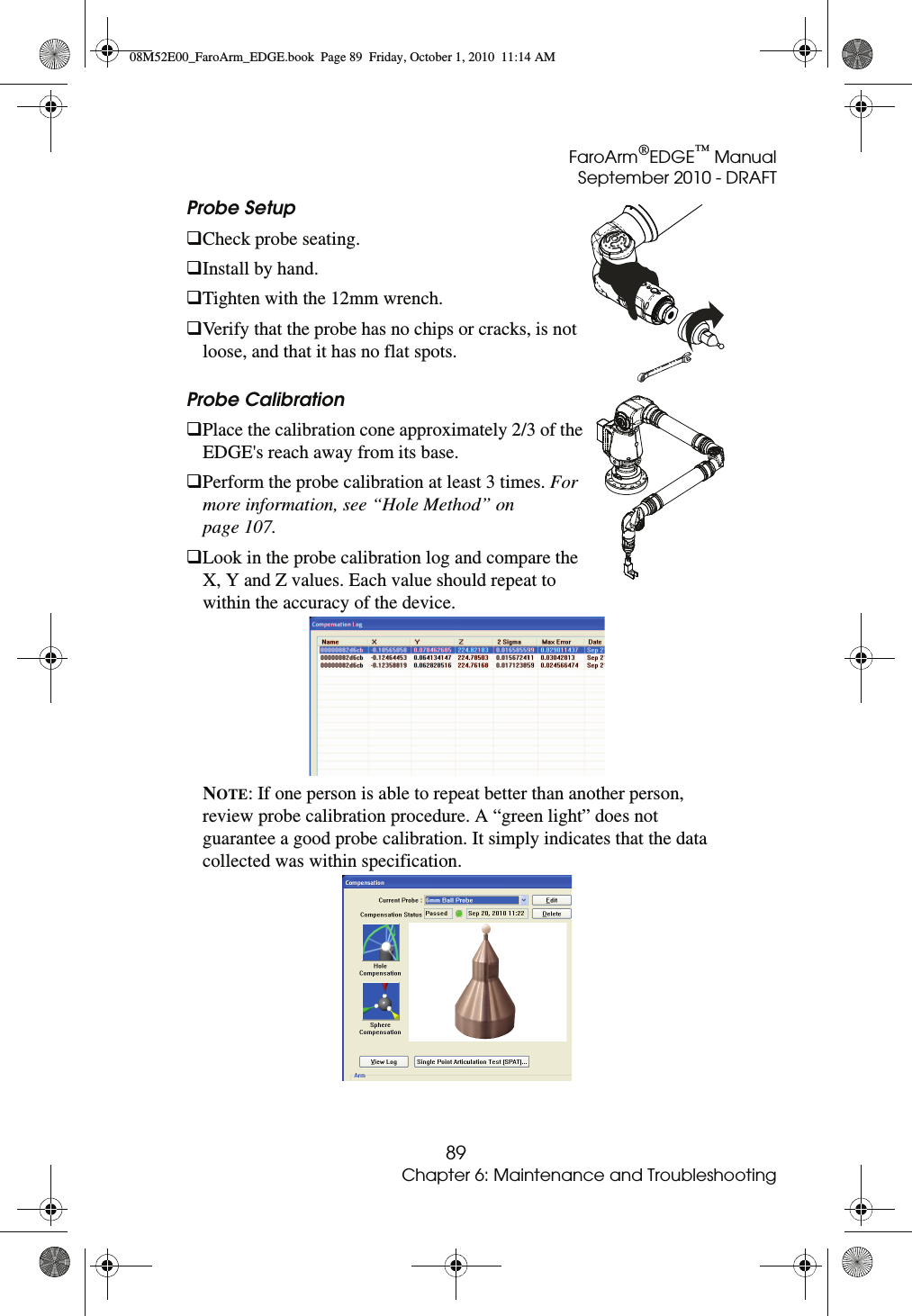 FaroArm®EDGE™ ManualSeptember 2010 - DRAFT89Chapter 6: Maintenance and TroubleshootingProbe Setup Check probe seating.Install by hand.Tighten with the 12mm wrench.Verify that the probe has no chips or cracks, is not loose, and that it has no flat spots.Probe Calibration Place the calibration cone approximately 2/3 of the EDGE&apos;s reach away from its base.Perform the probe calibration at least 3 times. For more information, see “Hole Method” on page 107.Look in the probe calibration log and compare the X, Y and Z values. Each value should repeat to within the accuracy of the device. NOTE: If one person is able to repeat better than another person, review probe calibration procedure. A “green light” does not guarantee a good probe calibration. It simply indicates that the data collected was within specification. 08M52E00_FaroArm_EDGE.book  Page 89  Friday, October 1, 2010  11:14 AM