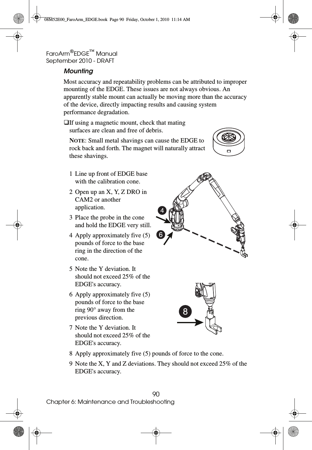 FaroArm®EDGE™ ManualSeptember 2010 - DRAFT90Chapter 6: Maintenance and TroubleshootingMounting Most accuracy and repeatability problems can be attributed to improper mounting of the EDGE. These issues are not always obvious. An apparently stable mount can actually be moving more than the accuracy of the device, directly impacting results and causing system performance degradation. If using a magnetic mount, check that mating surfaces are clean and free of debris.  NOTE: Small metal shavings can cause the EDGE to rock back and forth. The magnet will naturally attract these shavings.1 Line up front of EDGE base with the calibration cone. 2 Open up an X, Y, Z DRO in CAM2 or another application.3 Place the probe in the cone and hold the EDGE very still.4 Apply approximately five (5) pounds of force to the base ring in the direction of the cone.5 Note the Y deviation. It should not exceed 25% of the EDGE&apos;s accuracy.6 Apply approximately five (5) pounds of force to the base ring 90° away from the previous direction.7 Note the Y deviation. It should not exceed 25% of the EDGE&apos;s accuracy.8 Apply approximately five (5) pounds of force to the cone.9 Note the X, Y and Z deviations. They should not exceed 25% of the EDGE&apos;s accuracy.08M52E00_FaroArm_EDGE.book  Page 90  Friday, October 1, 2010  11:14 AM