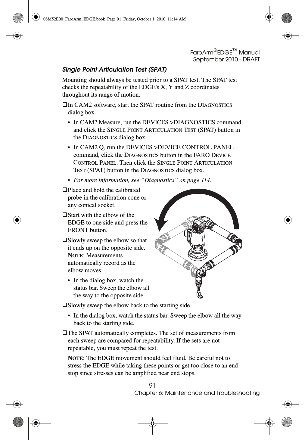 FaroArm®EDGE™ ManualSeptember 2010 - DRAFT91Chapter 6: Maintenance and TroubleshootingSingle Point Articulation Test (SPAT) Mounting should always be tested prior to a SPAT test. The SPAT test checks the repeatability of the EDGE&apos;s X, Y and Z coordinates throughout its range of motion. In CAM2 software, start the SPAT routine from the DIAGNOSTICS dialog box.• In CAM2 Measure, run the DEVICES &gt;DIAGNOSTICS command and click the SINGLE POINT ARTICULATION TEST (SPAT) button in the DIAGNOSTICS dialog box. • In CAM2 Q, run the DEVICES &gt;DEVICE CONTROL PANEL command, click the DIAGNOSTICS button in the FARO DEVICE CONTROL PANEL. Then click the SINGLE POINT ARTICULATION TEST (SPAT) button in the DIAGNOSTICS dialog box. •For more information, see “Diagnostics” on page 114.Place and hold the calibrated probe in the calibration cone or any conical socket.Start with the elbow of the EDGE to one side and press the FRONT button. Slowly sweep the elbow so that it ends up on the opposite side. NOTE: Measurements automatically record as the elbow moves.• In the dialog box, watch the status bar. Sweep the elbow all the way to the opposite side.Slowly sweep the elbow back to the starting side.• In the dialog box, watch the status bar. Sweep the elbow all the way back to the starting side.The SPAT automatically completes. The set of measurements from each sweep are compared for repeatability. If the sets are not repeatable, you must repeat the test.NOTE: The EDGE movement should feel fluid. Be careful not to stress the EDGE while taking these points or get too close to an end stop since stresses can be amplified near end stops.08M52E00_FaroArm_EDGE.book  Page 91  Friday, October 1, 2010  11:14 AM