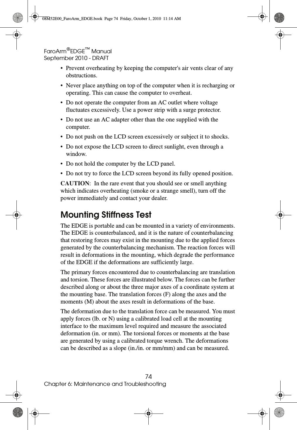 FaroArm®EDGE™ ManualSeptember 2010 - DRAFT74Chapter 6: Maintenance and Troubleshooting• Prevent overheating by keeping the computer&apos;s air vents clear of any obstructions. • Never place anything on top of the computer when it is recharging or operating. This can cause the computer to overheat. • Do not operate the computer from an AC outlet where voltage fluctuates excessively. Use a power strip with a surge protector. • Do not use an AC adapter other than the one supplied with the computer. • Do not push on the LCD screen excessively or subject it to shocks. • Do not expose the LCD screen to direct sunlight, even through a window. • Do not hold the computer by the LCD panel. • Do not try to force the LCD screen beyond its fully opened position. CAUTION:  In the rare event that you should see or smell anything which indicates overheating (smoke or a strange smell), turn off the power immediately and contact your dealer.Mounting Stiffness TestThe EDGE is portable and can be mounted in a variety of environments. The EDGE is counterbalanced, and it is the nature of counterbalancing that restoring forces may exist in the mounting due to the applied forces generated by the counterbalancing mechanism. The reaction forces will result in deformations in the mounting, which degrade the performance of the EDGE if the deformations are sufficiently large.The primary forces encountered due to counterbalancing are translation and torsion. These forces are illustrated below. The forces can be further described along or about the three major axes of a coordinate system at the mounting base. The translation forces (F) along the axes and the moments (M) about the axes result in deformations of the base.The deformation due to the translation force can be measured. You must apply forces (lb. or N) using a calibrated load cell at the mounting interface to the maximum level required and measure the associated deformation (in. or mm). The torsional forces or moments at the base are generated by using a calibrated torque wrench. The deformations can be described as a slope (in./in. or mm/mm) and can be measured. 08M52E00_FaroArm_EDGE.book  Page 74  Friday, October 1, 2010  11:14 AM