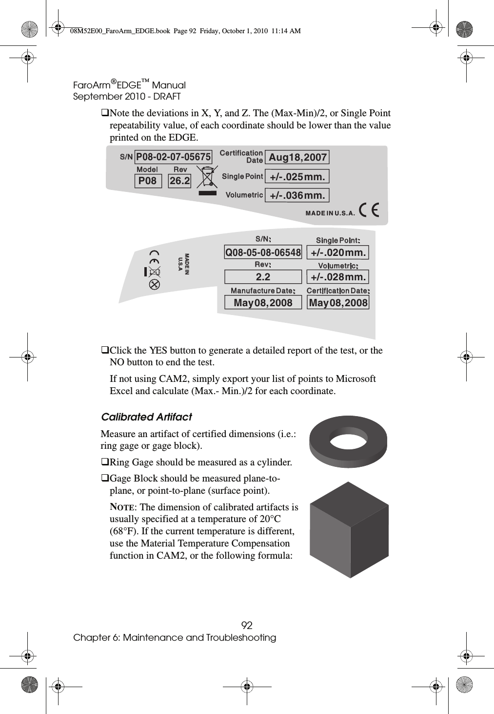 FaroArm®EDGE™ ManualSeptember 2010 - DRAFT92Chapter 6: Maintenance and TroubleshootingNote the deviations in X, Y, and Z. The (Max-Min)/2, or Single Point repeatability value, of each coordinate should be lower than the value printed on the EDGE.Click the YES button to generate a detailed report of the test, or the NO button to end the test. If not using CAM2, simply export your list of points to Microsoft Excel and calculate (Max.- Min.)/2 for each coordinate.Calibrated Artifact Measure an artifact of certified dimensions (i.e.: ring gage or gage block). Ring Gage should be measured as a cylinder.Gage Block should be measured plane-to-plane, or point-to-plane (surface point).NOTE: The dimension of calibrated artifacts is usually specified at a temperature of 20°C (68°F). If the current temperature is different, use the Material Temperature Compensation function in CAM2, or the following formula: S/NS/NModelModel RevRev Single PointSingle PointVolumetricVolumetricCertification Certification DateDateMADE IN U.S.A.P08-02-07-05675P0826.2Aug18, 2007+/- .036 mm.+/- .025 mm.Q08-05-08-065482.2May 08, 2008May 08, 2008+/- .028 mm.+/- .020 mm.Rev:MADE INU.S.AS/N:Volumetric:Certification Date:Manufacture Date:Single Point:08M52E00_FaroArm_EDGE.book  Page 92  Friday, October 1, 2010  11:14 AM