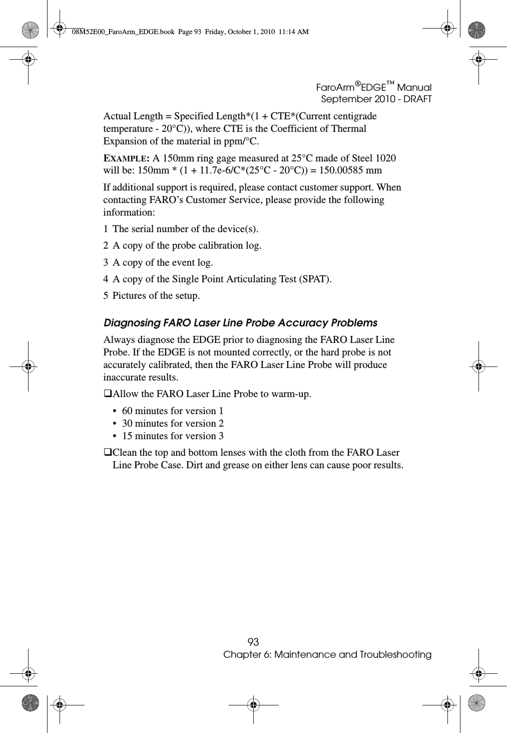 FaroArm®EDGE™ ManualSeptember 2010 - DRAFT93Chapter 6: Maintenance and TroubleshootingActual Length = Specified Length*(1 + CTE*(Current centigrade temperature - 20°C)), where CTE is the Coefficient of Thermal Expansion of the material in ppm/°C.EXAMPLE: A 150mm ring gage measured at 25°C made of Steel 1020 will be: 150mm * (1 + 11.7e-6/C*(25°C - 20°C)) = 150.00585 mmIf additional support is required, please contact customer support. When contacting FARO’s Customer Service, please provide the following information:1 The serial number of the device(s).2 A copy of the probe calibration log.3 A copy of the event log.4 A copy of the Single Point Articulating Test (SPAT).5 Pictures of the setup.Diagnosing FARO Laser Line Probe Accuracy Problems Always diagnose the EDGE prior to diagnosing the FARO Laser Line Probe. If the EDGE is not mounted correctly, or the hard probe is not accurately calibrated, then the FARO Laser Line Probe will produce inaccurate results. Allow the FARO Laser Line Probe to warm-up.• 60 minutes for version 1 • 30 minutes for version 2 • 15 minutes for version 3 Clean the top and bottom lenses with the cloth from the FARO Laser Line Probe Case. Dirt and grease on either lens can cause poor results.08M52E00_FaroArm_EDGE.book  Page 93  Friday, October 1, 2010  11:14 AM