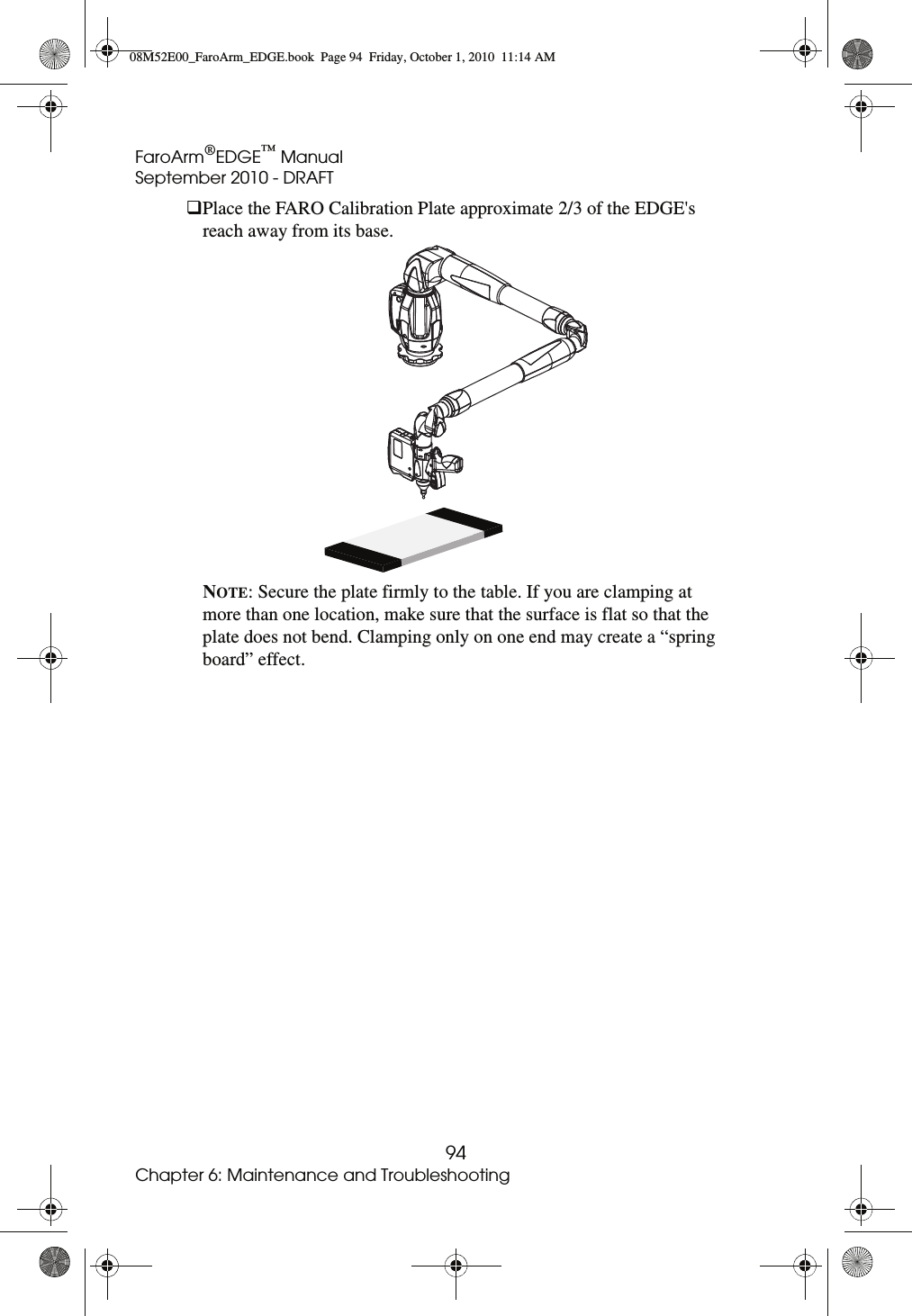 FaroArm®EDGE™ ManualSeptember 2010 - DRAFT94Chapter 6: Maintenance and TroubleshootingPlace the FARO Calibration Plate approximate 2/3 of the EDGE&apos;s reach away from its base. NOTE: Secure the plate firmly to the table. If you are clamping at more than one location, make sure that the surface is flat so that the plate does not bend. Clamping only on one end may create a “spring board” effect.08M52E00_FaroArm_EDGE.book  Page 94  Friday, October 1, 2010  11:14 AM