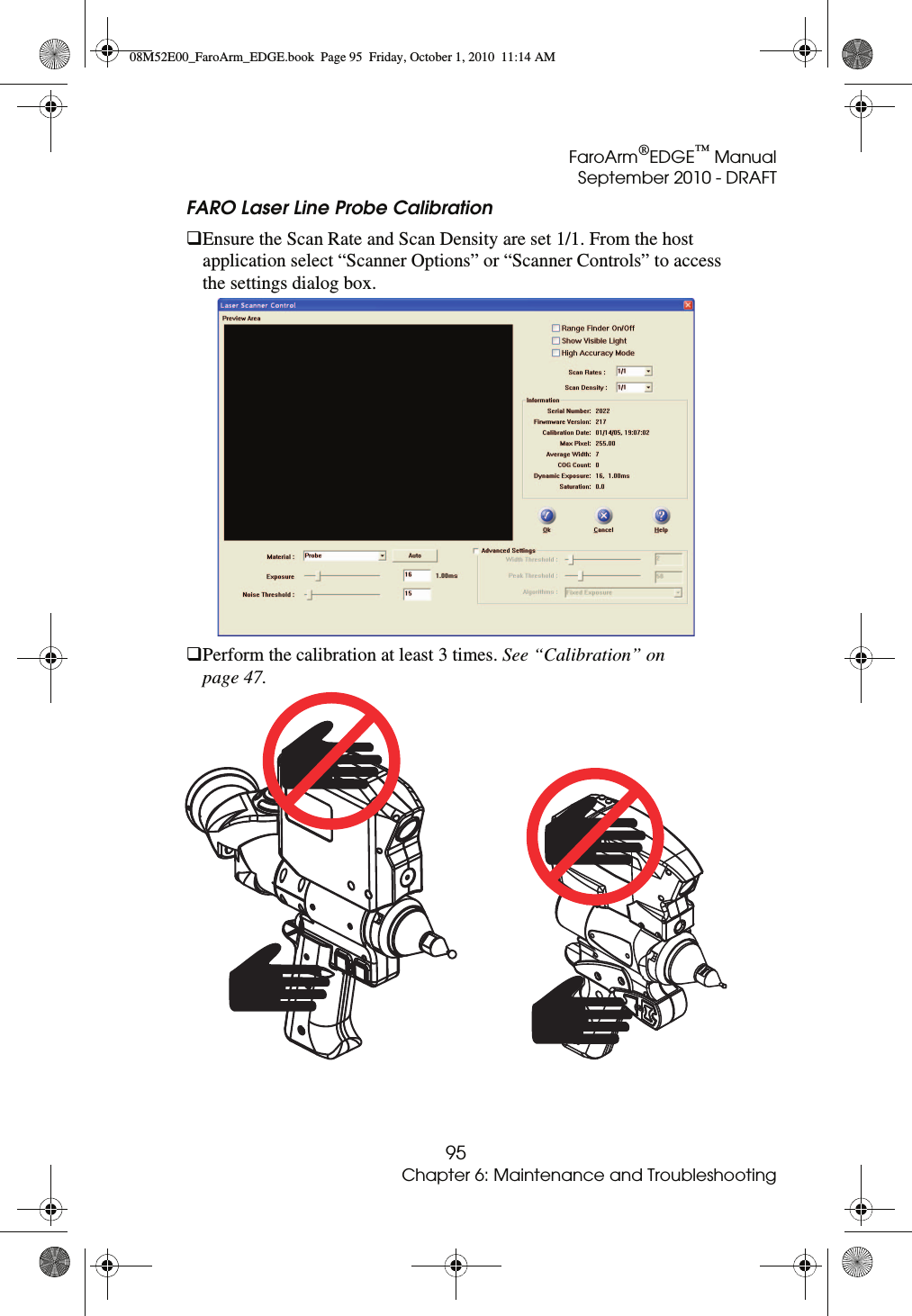 FaroArm®EDGE™ ManualSeptember 2010 - DRAFT95Chapter 6: Maintenance and TroubleshootingFARO Laser Line Probe Calibration Ensure the Scan Rate and Scan Density are set 1/1. From the host application select “Scanner Options” or “Scanner Controls” to access the settings dialog box.Perform the calibration at least 3 times. See “Calibration” on page 47. 08M52E00_FaroArm_EDGE.book  Page 95  Friday, October 1, 2010  11:14 AM