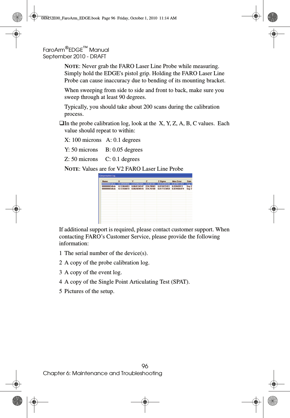FaroArm®EDGE™ ManualSeptember 2010 - DRAFT96Chapter 6: Maintenance and TroubleshootingNOTE: Never grab the FARO Laser Line Probe while measuring. Simply hold the EDGE&apos;s pistol grip. Holding the FARO Laser Line Probe can cause inaccuracy due to bending of its mounting bracket.When sweeping from side to side and front to back, make sure you sweep through at least 90 degrees.Typically, you should take about 200 scans during the calibration process.In the probe calibration log, look at the  X, Y, Z, A, B, C values.  Each value should repeat to within:X: 100 microns   A: 0.1 degreesY: 50 microns     B: 0.05 degreesZ: 50 microns     C: 0.1 degreesNOTE: Values are for V2 FARO Laser Line ProbeIf additional support is required, please contact customer support. When contacting FARO’s Customer Service, please provide the following information:1 The serial number of the device(s).2 A copy of the probe calibration log.3 A copy of the event log.4 A copy of the Single Point Articulating Test (SPAT).5 Pictures of the setup.08M52E00_FaroArm_EDGE.book  Page 96  Friday, October 1, 2010  11:14 AM