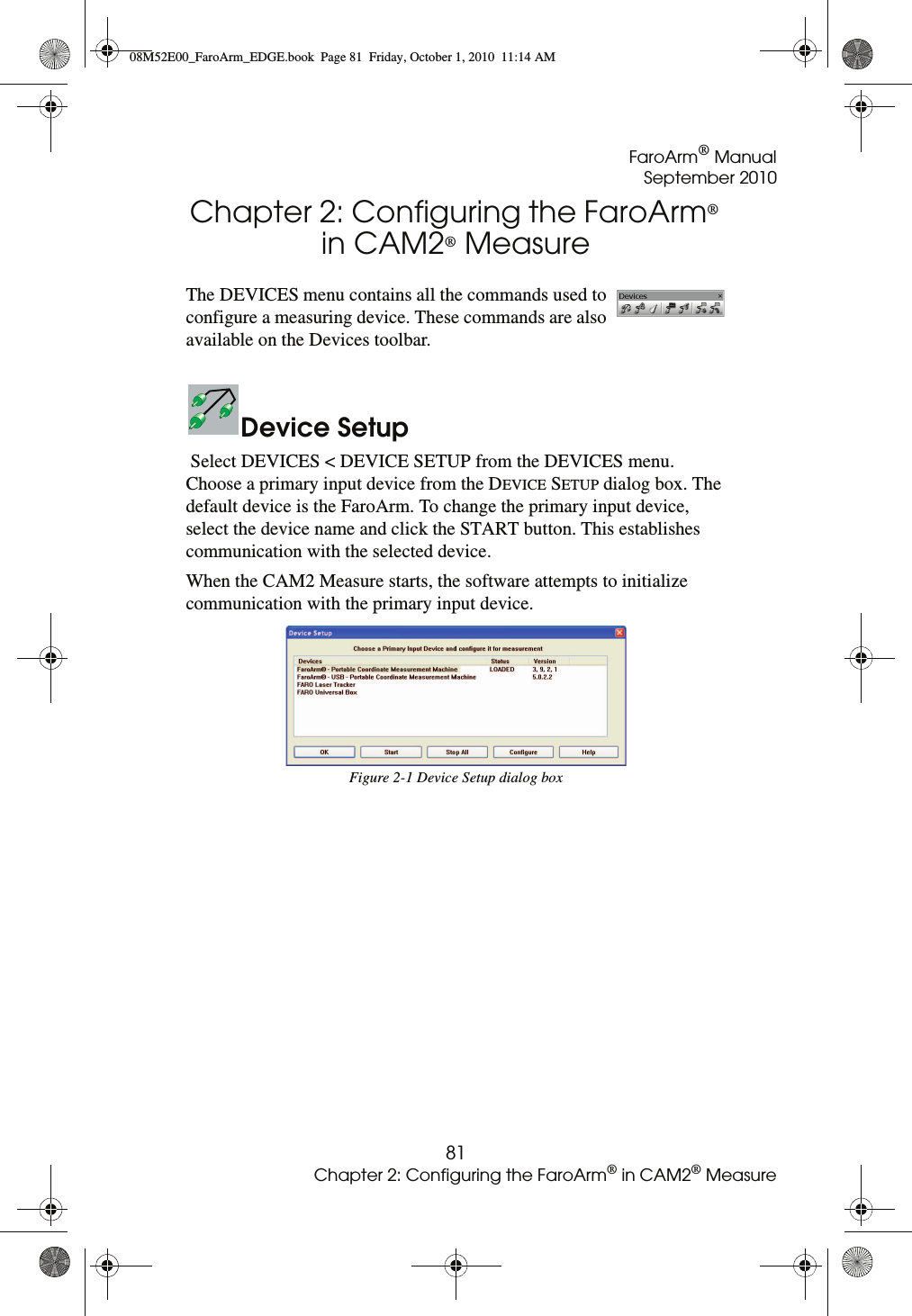 FaroArm® ManualSeptember 201081Chapter 2: Configuring the FaroArm® in CAM2® MeasureChapter 2: Configuring the FaroArm® in CAM2® MeasureThe DEVICES menu contains all the commands used to configure a measuring device. These commands are also available on the Devices toolbar.Device Setup Select DEVICES &lt; DEVICE SETUP from the DEVICES menu. Choose a primary input device from the DEVICE SETUP dialog box. The default device is the FaroArm. To change the primary input device, select the device name and click the START button. This establishes communication with the selected device.When the CAM2 Measure starts, the software attempts to initialize communication with the primary input device. Figure 2-1 Device Setup dialog box08M52E00_FaroArm_EDGE.book  Page 81  Friday, October 1, 2010  11:14 AM