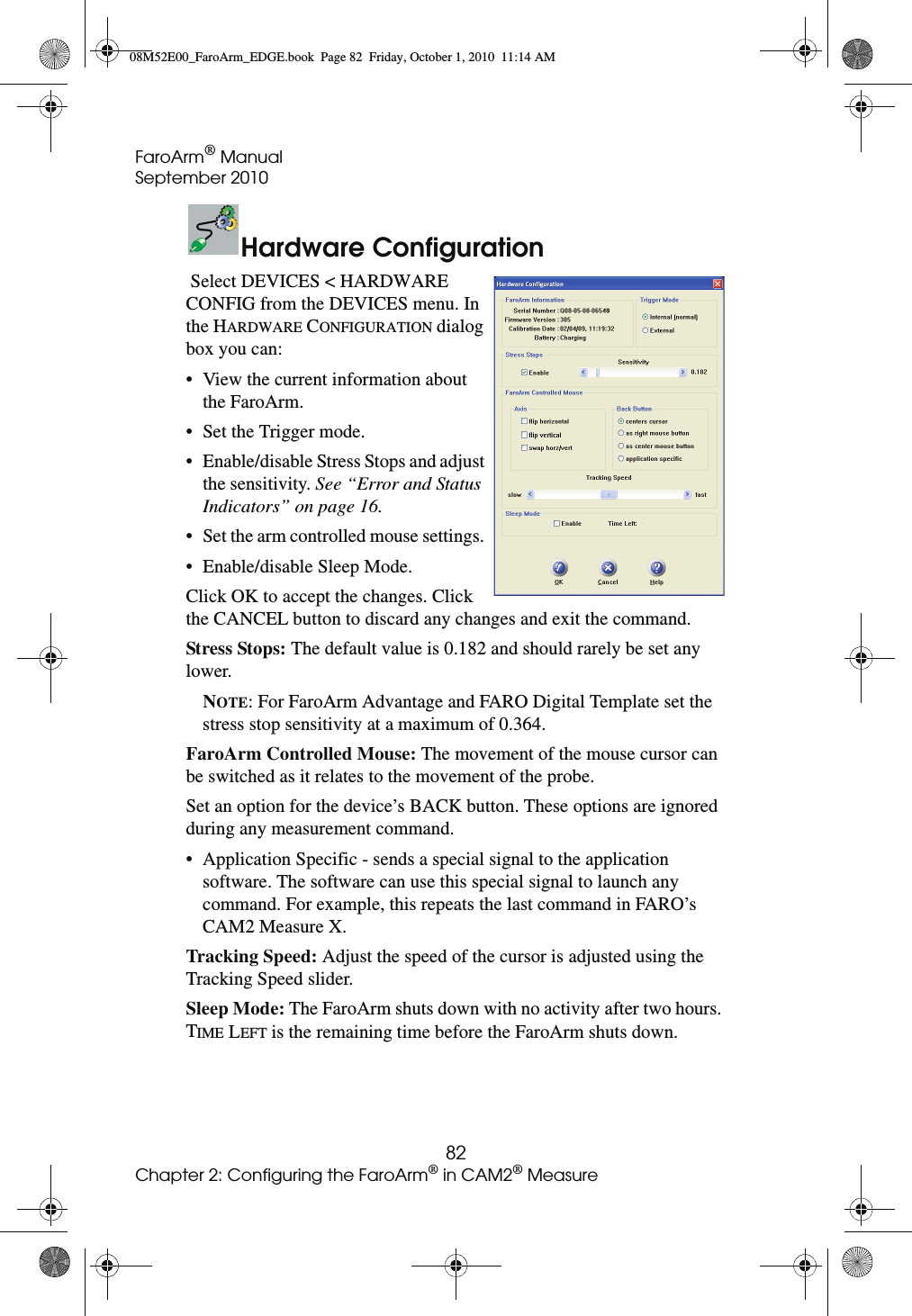 FaroArm® ManualSeptember 201082Chapter 2: Configuring the FaroArm® in CAM2® MeasureHardware Configuration Select DEVICES &lt; HARDWARE CONFIG from the DEVICES menu. In the HARDWARE CONFIGURATION dialog box you can: • View the current information about the FaroArm. • Set the Trigger mode. • Enable/disable Stress Stops and adjust the sensitivity. See “Error and Status Indicators” on page 16. • Set the arm controlled mouse settings. • Enable/disable Sleep Mode. Click OK to accept the changes. Click the CANCEL button to discard any changes and exit the command. Stress Stops: The default value is 0.182 and should rarely be set any lower.NOTE: For FaroArm Advantage and FARO Digital Template set the stress stop sensitivity at a maximum of 0.364. FaroArm Controlled Mouse: The movement of the mouse cursor can be switched as it relates to the movement of the probe.Set an option for the device’s BACK button. These options are ignored during any measurement command.• Application Specific - sends a special signal to the application software. The software can use this special signal to launch any command. For example, this repeats the last command in FARO’s CAM2 Measure X.Tracking Speed: Adjust the speed of the cursor is adjusted using the Tracking Speed slider.Sleep Mode: The FaroArm shuts down with no activity after two hours. TIME LEFT is the remaining time before the FaroArm shuts down. 08M52E00_FaroArm_EDGE.book  Page 82  Friday, October 1, 2010  11:14 AM