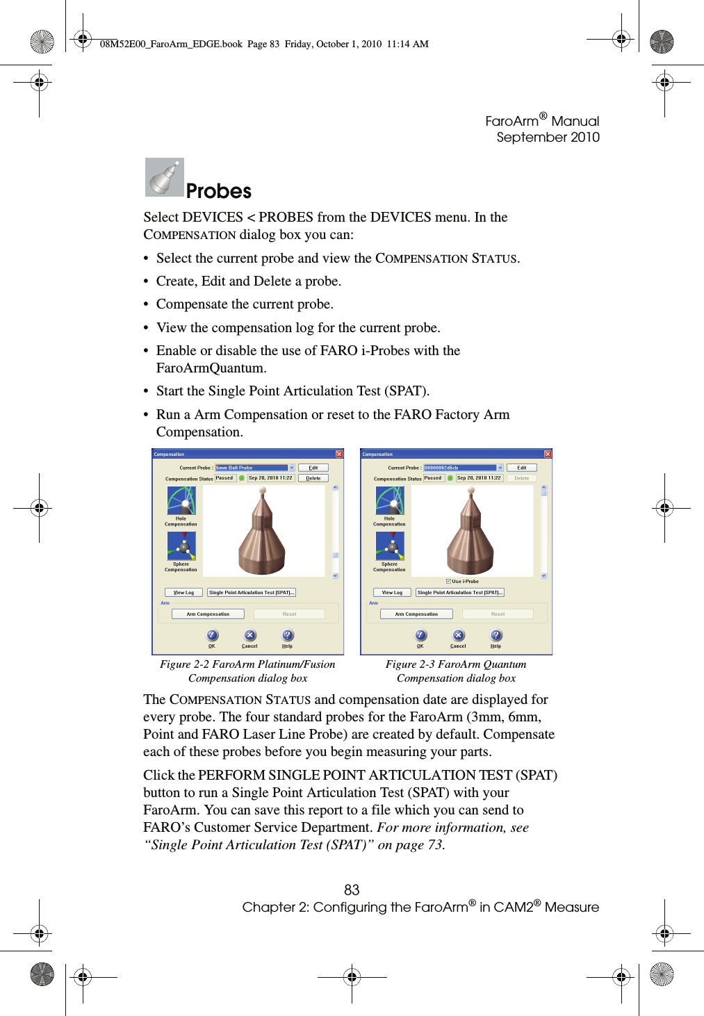 FaroArm® ManualSeptember 201083Chapter 2: Configuring the FaroArm® in CAM2® MeasureProbesSelect DEVICES &lt; PROBES from the DEVICES menu. In the COMPENSATION dialog box you can:• Select the current probe and view the COMPENSATION STATUS.• Create, Edit and Delete a probe.• Compensate the current probe.• View the compensation log for the current probe.• Enable or disable the use of FARO i-Probes with the FaroArmQuantum.• Start the Single Point Articulation Test (SPAT).• Run a Arm Compensation or reset to the FARO Factory Arm Compensation. The COMPENSATION STATUS and compensation date are displayed for every probe. The four standard probes for the FaroArm (3mm, 6mm, Point and FARO Laser Line Probe) are created by default. Compensate each of these probes before you begin measuring your parts.Click the PERFORM SINGLE POINT ARTICULATION TEST (SPAT) button to run a Single Point Articulation Test (SPAT) with your FaroArm. You can save this report to a file which you can send to FARO’s Customer Service Department. For more information, see “Single Point Articulation Test (SPAT)” on page 73.Figure 2-2 FaroArm Platinum/Fusion Compensation dialog boxFigure 2-3 FaroArm Quantum Compensation dialog box08M52E00_FaroArm_EDGE.book  Page 83  Friday, October 1, 2010  11:14 AM