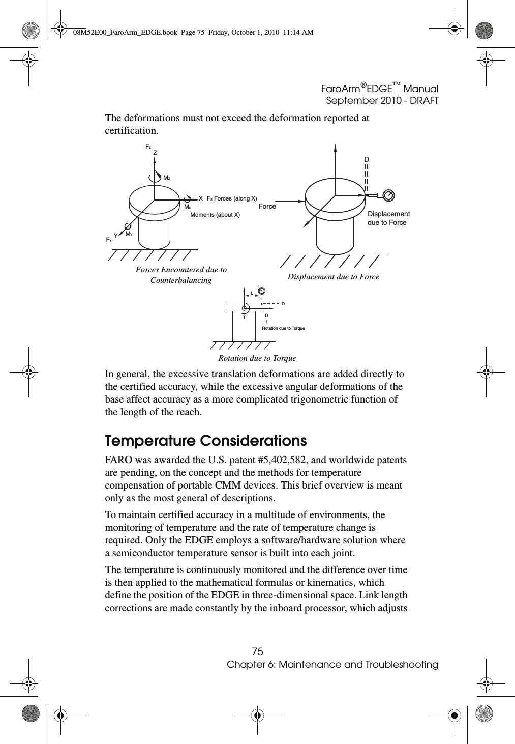 FaroArm®EDGE™ ManualSeptember 2010 - DRAFT75Chapter 6: Maintenance and TroubleshootingThe deformations must not exceed the deformation reported at certification. In general, the excessive translation deformations are added directly to the certified accuracy, while the excessive angular deformations of the base affect accuracy as a more complicated trigonometric function of the length of the reach.Temperature ConsiderationsFARO was awarded the U.S. patent #5,402,582, and worldwide patents are pending, on the concept and the methods for temperature compensation of portable CMM devices. This brief overview is meant only as the most general of descriptions.To maintain certified accuracy in a multitude of environments, the monitoring of temperature and the rate of temperature change is required. Only the EDGE employs a software/hardware solution where a semiconductor temperature sensor is built into each joint.The temperature is continuously monitored and the difference over time is then applied to the mathematical formulas or kinematics, which define the position of the EDGE in three-dimensional space. Link length corrections are made constantly by the inboard processor, which adjusts Forces Encountered due to Counterbalancing Displacement due to ForceRotation due to TorqueFYYMYMxMoments (about X)XFX Forces (along X)MZZFZForceDisplacementdue to ForceDLDDRotation due to TorqueLT08M52E00_FaroArm_EDGE.book  Page 75  Friday, October 1, 2010  11:14 AM