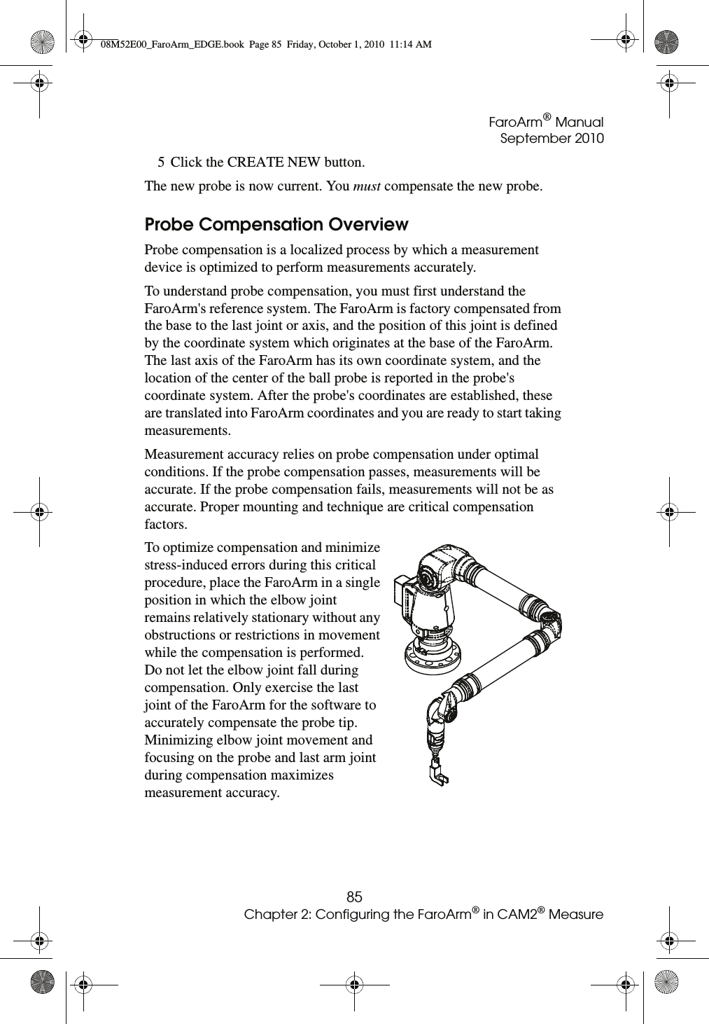 FaroArm® ManualSeptember 201085Chapter 2: Configuring the FaroArm® in CAM2® Measure5 Click the CREATE NEW button.The new probe is now current. You must compensate the new probe.Probe Compensation OverviewProbe compensation is a localized process by which a measurement device is optimized to perform measurements accurately.To understand probe compensation, you must first understand the FaroArm&apos;s reference system. The FaroArm is factory compensated from the base to the last joint or axis, and the position of this joint is defined by the coordinate system which originates at the base of the FaroArm. The last axis of the FaroArm has its own coordinate system, and the location of the center of the ball probe is reported in the probe&apos;s coordinate system. After the probe&apos;s coordinates are established, these are translated into FaroArm coordinates and you are ready to start taking measurements. Measurement accuracy relies on probe compensation under optimal conditions. If the probe compensation passes, measurements will be accurate. If the probe compensation fails, measurements will not be as accurate. Proper mounting and technique are critical compensation factors.To optimize compensation and minimize stress-induced errors during this critical procedure, place the FaroArm in a single position in which the elbow joint remains relatively stationary without any obstructions or restrictions in movement while the compensation is performed. Do not let the elbow joint fall during compensation. Only exercise the last joint of the FaroArm for the software to accurately compensate the probe tip. Minimizing elbow joint movement and focusing on the probe and last arm joint during compensation maximizes measurement accuracy.08M52E00_FaroArm_EDGE.book  Page 85  Friday, October 1, 2010  11:14 AM