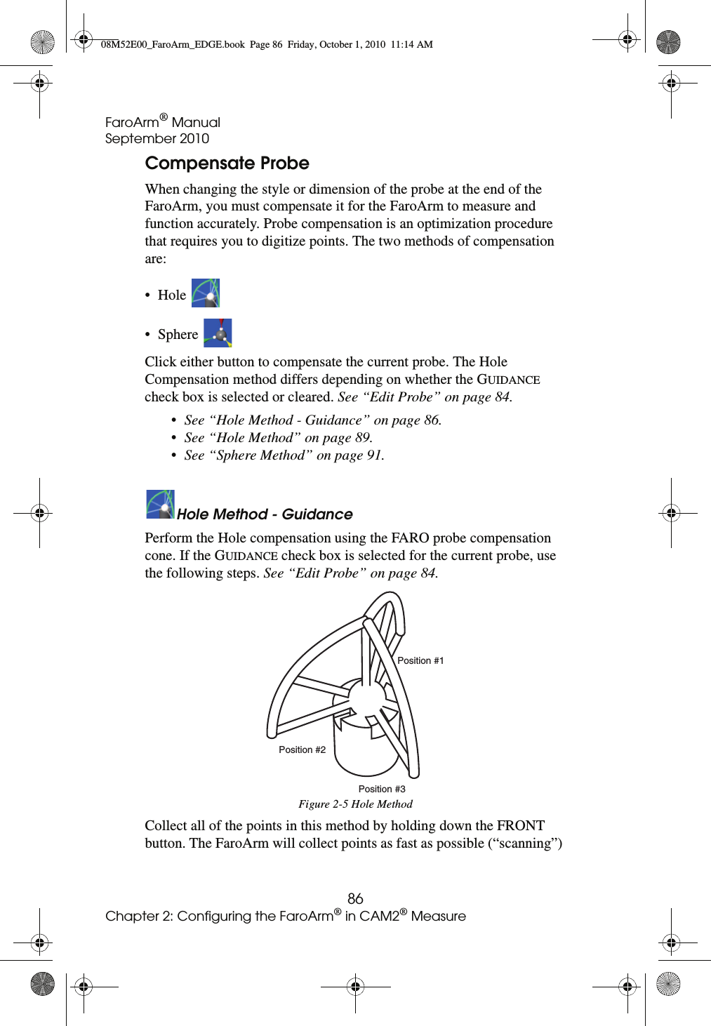 FaroArm® ManualSeptember 201086Chapter 2: Configuring the FaroArm® in CAM2® MeasureCompensate ProbeWhen changing the style or dimension of the probe at the end of the FaroArm, you must compensate it for the FaroArm to measure and function accurately. Probe compensation is an optimization procedure that requires you to digitize points. The two methods of compensation are:•Hole • Sphere Click either button to compensate the current probe. The Hole Compensation method differs depending on whether the GUIDANCE check box is selected or cleared. See “Edit Probe” on page 84.•See “Hole Method - Guidance” on page 86.•See “Hole Method” on page 89.•See “Sphere Method” on page 91.Hole Method - GuidancePerform the Hole compensation using the FARO probe compensation cone. If the GUIDANCE check box is selected for the current probe, use the following steps. See “Edit Probe” on page 84.Collect all of the points in this method by holding down the FRONT button. The FaroArm will collect points as fast as possible (“scanning”) Figure 2-5 Hole MethodPosition #1Position #2Position #308M52E00_FaroArm_EDGE.book  Page 86  Friday, October 1, 2010  11:14 AM