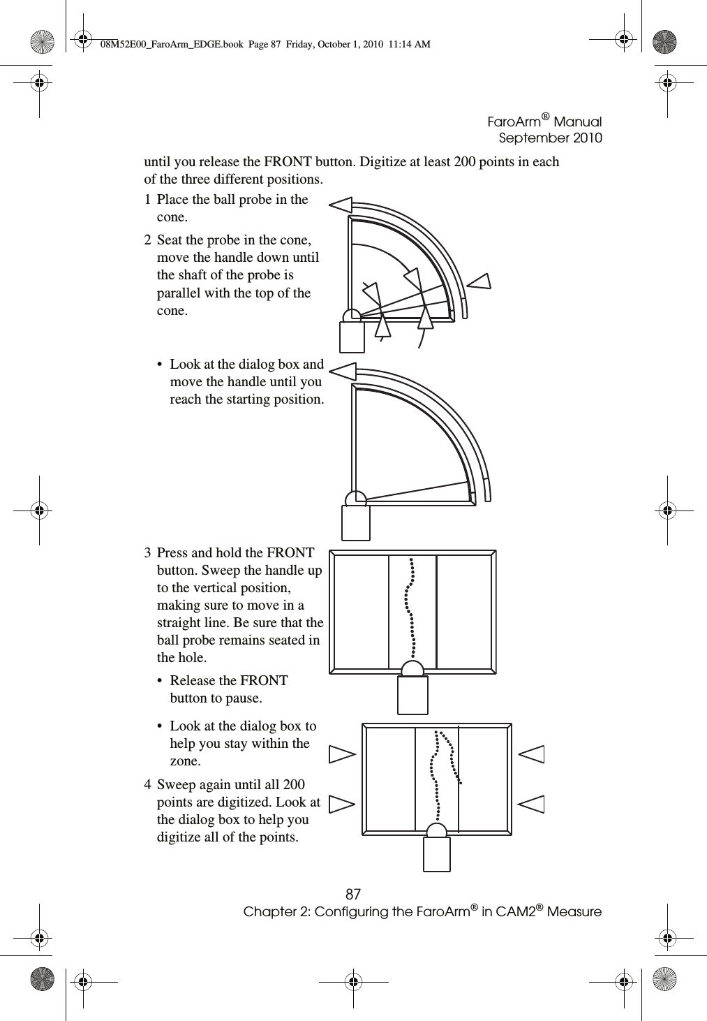 FaroArm® ManualSeptember 201087Chapter 2: Configuring the FaroArm® in CAM2® Measureuntil you release the FRONT button. Digitize at least 200 points in each of the three different positions.1 Place the ball probe in the cone.2 Seat the probe in the cone, move the handle down until the shaft of the probe is parallel with the top of the cone. • Look at the dialog box and move the handle until you reach the starting position.3 Press and hold the FRONT button. Sweep the handle up to the vertical position, making sure to move in a straight line. Be sure that the ball probe remains seated in the hole.• Release the FRONT button to pause.• Look at the dialog box to help you stay within the zone.4 Sweep again until all 200 points are digitized. Look at the dialog box to help you digitize all of the points.08M52E00_FaroArm_EDGE.book  Page 87  Friday, October 1, 2010  11:14 AM