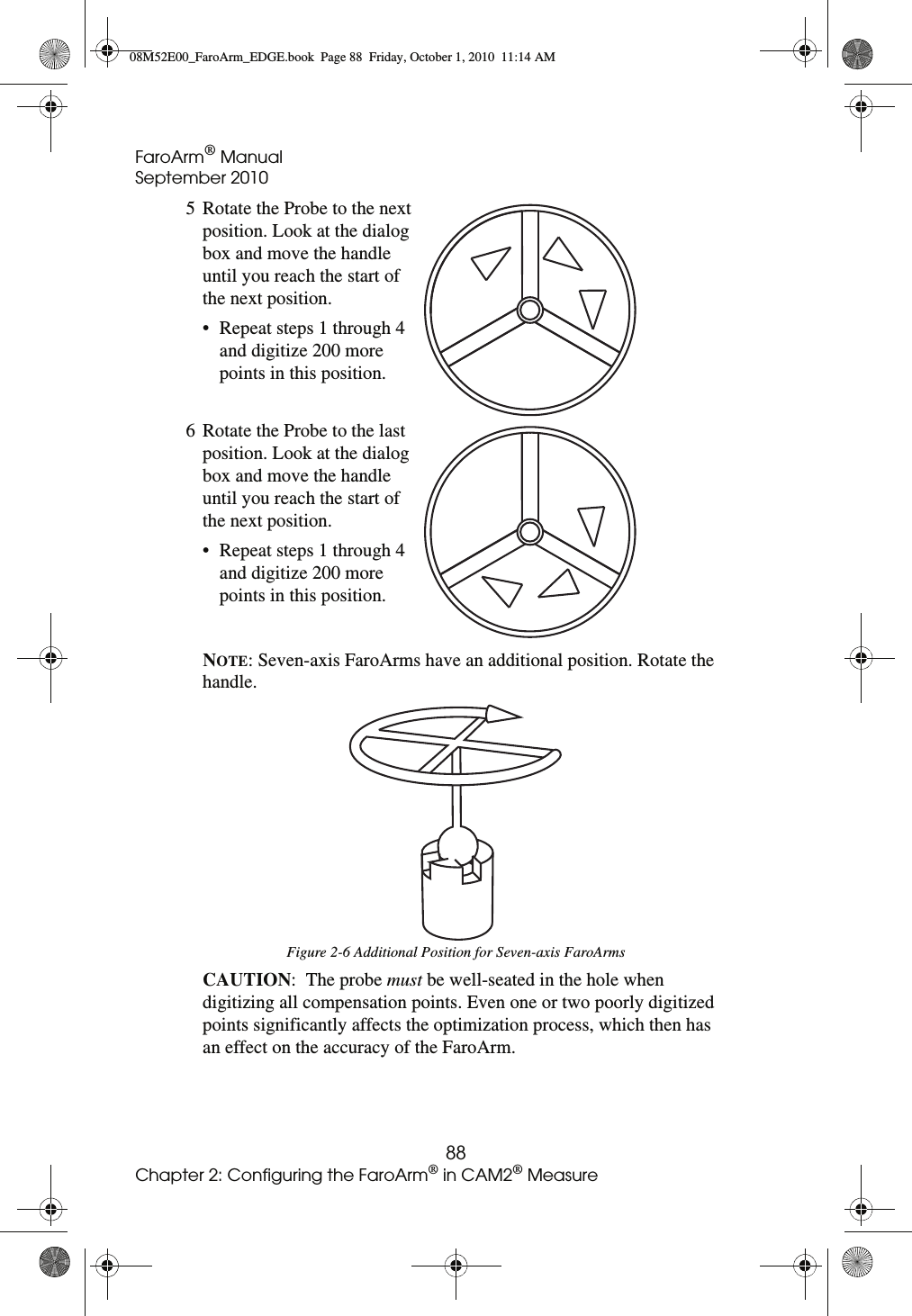 FaroArm® ManualSeptember 201088Chapter 2: Configuring the FaroArm® in CAM2® MeasureNOTE: Seven-axis FaroArms have an additional position. Rotate the handle. CAUTION:  The probe must be well-seated in the hole when digitizing all compensation points. Even one or two poorly digitized points significantly affects the optimization process, which then has an effect on the accuracy of the FaroArm.5 Rotate the Probe to the next position. Look at the dialog box and move the handle until you reach the start of the next position.• Repeat steps 1 through 4 and digitize 200 more points in this position.6 Rotate the Probe to the last position. Look at the dialog box and move the handle until you reach the start of the next position.• Repeat steps 1 through 4 and digitize 200 more points in this position.Figure 2-6 Additional Position for Seven-axis FaroArms08M52E00_FaroArm_EDGE.book  Page 88  Friday, October 1, 2010  11:14 AM