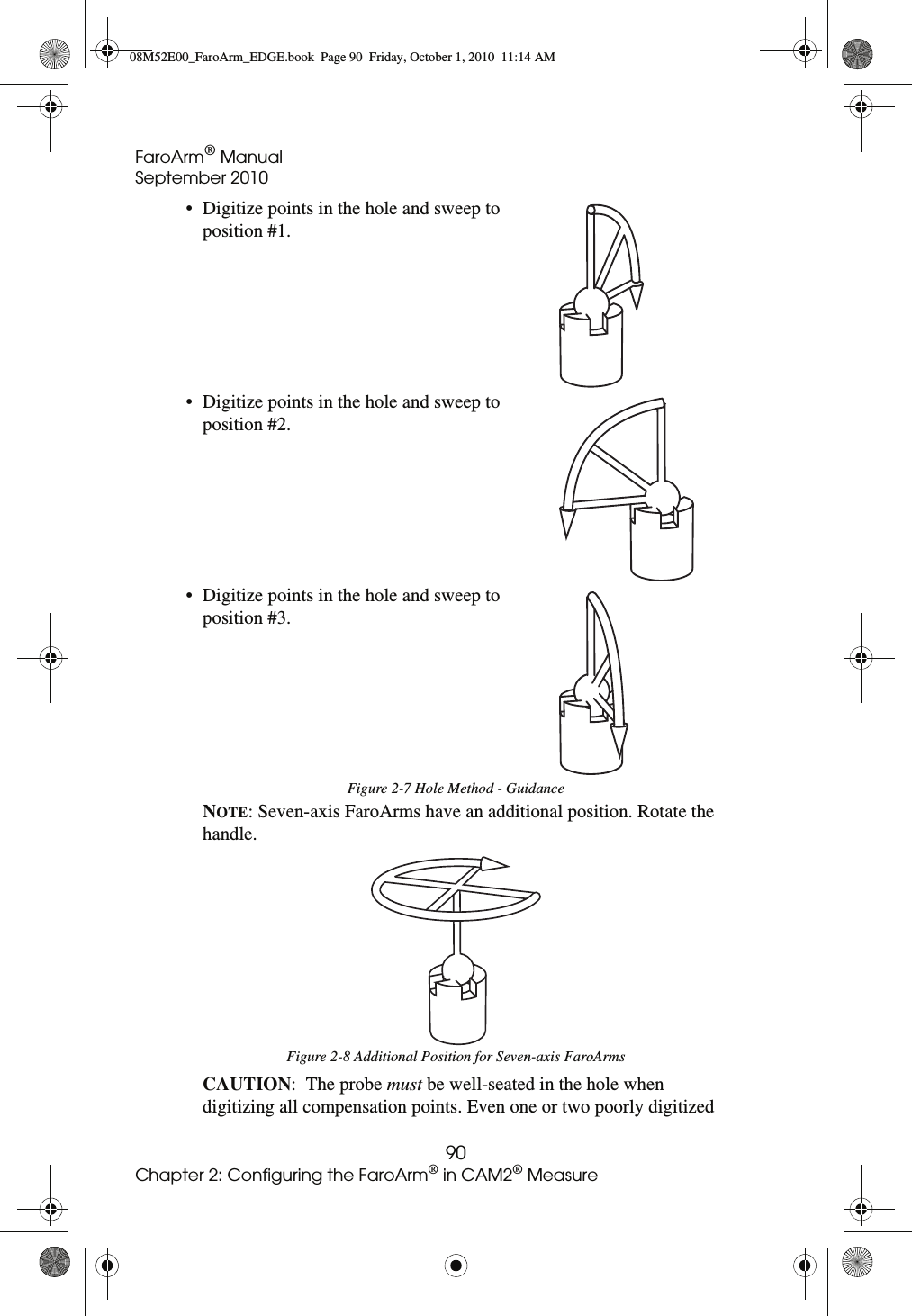 FaroArm® ManualSeptember 201090Chapter 2: Configuring the FaroArm® in CAM2® MeasureNOTE: Seven-axis FaroArms have an additional position. Rotate the handle. CAUTION:  The probe must be well-seated in the hole when digitizing all compensation points. Even one or two poorly digitized • Digitize points in the hole and sweep to position #1.• Digitize points in the hole and sweep to position #2.• Digitize points in the hole and sweep to position #3.Figure 2-7 Hole Method - GuidanceFigure 2-8 Additional Position for Seven-axis FaroArms08M52E00_FaroArm_EDGE.book  Page 90  Friday, October 1, 2010  11:14 AM