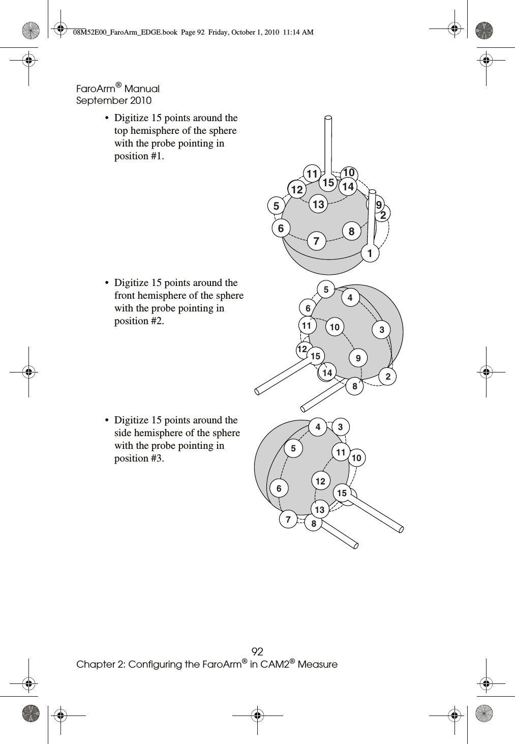 FaroArm® ManualSeptember 201092Chapter 2: Configuring the FaroArm® in CAM2® Measure• Digitize 15 points around the top hemisphere of the sphere with the probe pointing in position #1. • Digitize 15 points around the front hemisphere of the sphere with the probe pointing in position #2.• Digitize 15 points around the side hemisphere of the sphere with the probe pointing in position #3.128131211 10976515 1415141211 10982345615131211 1034567808M52E00_FaroArm_EDGE.book  Page 92  Friday, October 1, 2010  11:14 AM