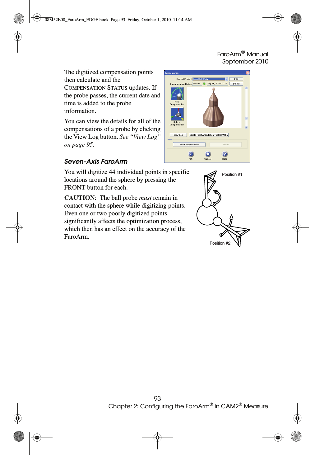 FaroArm® ManualSeptember 201093Chapter 2: Configuring the FaroArm® in CAM2® MeasureThe digitized compensation points then calculate and the COMPENSATION STATUS updates. If the probe passes, the current date and time is added to the probe information.You can view the details for all of the compensations of a probe by clicking the View Log button. See “View Log” on page 95.Seven-Axis FaroArmYou will digitize 44 individual points in specific locations around the sphere by pressing the FRONT button for each.CAUTION:  The ball probe must remain in contact with the sphere while digitizing points. Even one or two poorly digitized points significantly affects the optimization process, which then has an effect on the accuracy of the FaroArm.Position #1Position #208M52E00_FaroArm_EDGE.book  Page 93  Friday, October 1, 2010  11:14 AM
