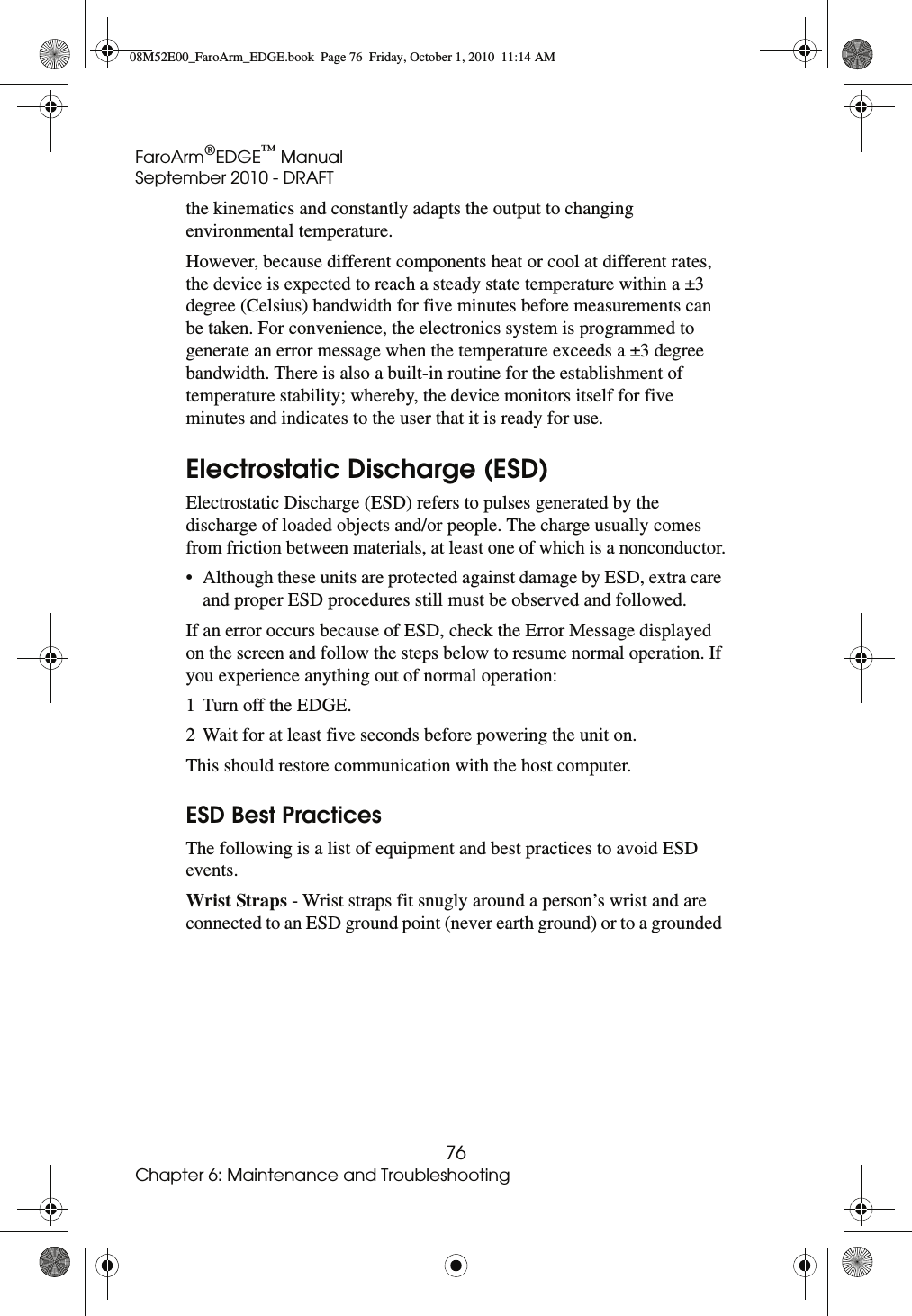 FaroArm®EDGE™ ManualSeptember 2010 - DRAFT76Chapter 6: Maintenance and Troubleshootingthe kinematics and constantly adapts the output to changing environmental temperature.However, because different components heat or cool at different rates, the device is expected to reach a steady state temperature within a ±3 degree (Celsius) bandwidth for five minutes before measurements can be taken. For convenience, the electronics system is programmed to generate an error message when the temperature exceeds a ±3 degree bandwidth. There is also a built-in routine for the establishment of temperature stability; whereby, the device monitors itself for five minutes and indicates to the user that it is ready for use.Electrostatic Discharge (ESD)Electrostatic Discharge (ESD) refers to pulses generated by the discharge of loaded objects and/or people. The charge usually comes from friction between materials, at least one of which is a nonconductor.• Although these units are protected against damage by ESD, extra care and proper ESD procedures still must be observed and followed.If an error occurs because of ESD, check the Error Message displayed on the screen and follow the steps below to resume normal operation. If you experience anything out of normal operation:1 Turn off the EDGE.2 Wait for at least five seconds before powering the unit on.This should restore communication with the host computer.ESD Best PracticesThe following is a list of equipment and best practices to avoid ESD events. Wrist Straps - Wrist straps fit snugly around a person’s wrist and are connected to an ESD ground point (never earth ground) or to a grounded 08M52E00_FaroArm_EDGE.book  Page 76  Friday, October 1, 2010  11:14 AM