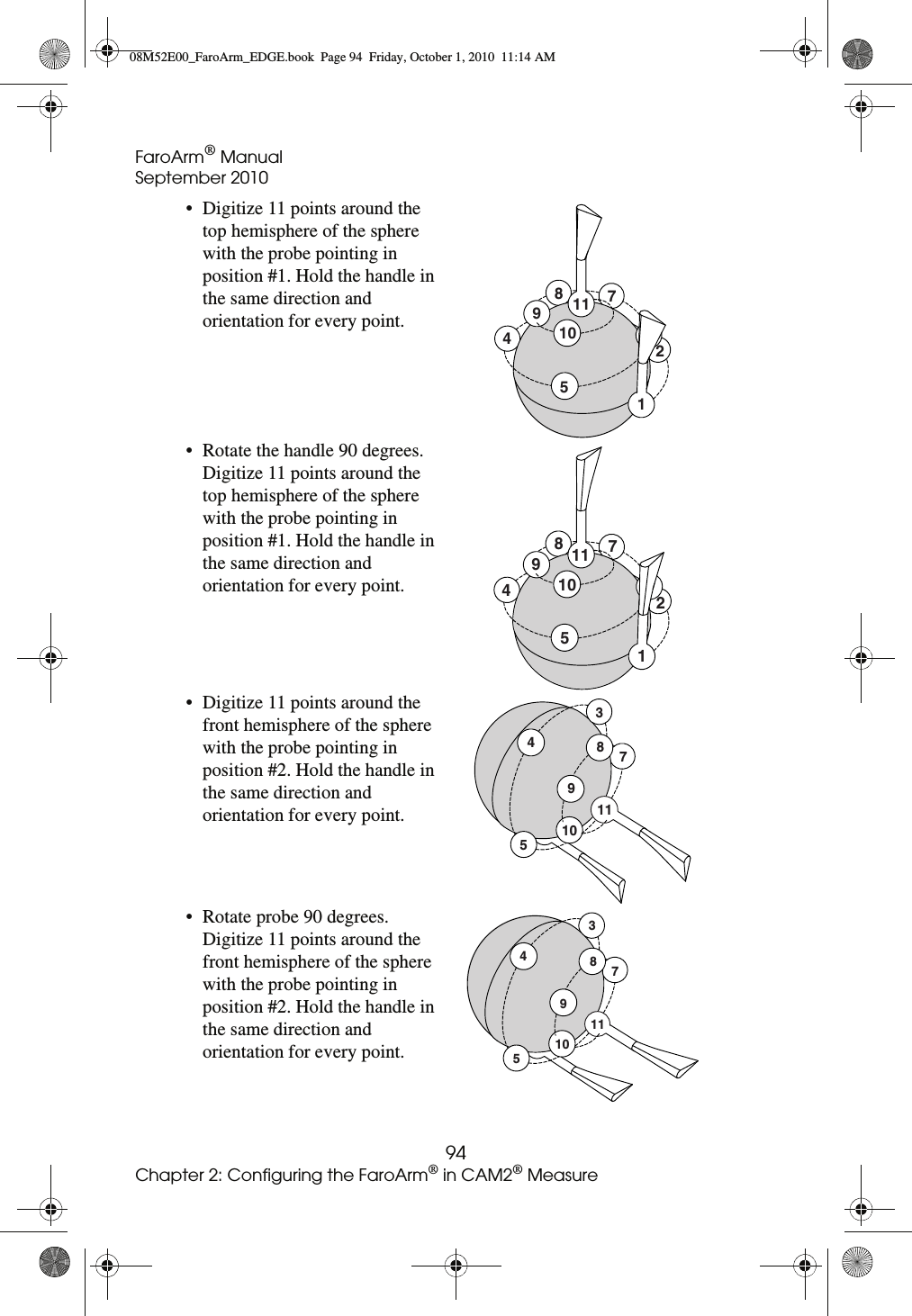 FaroArm® ManualSeptember 201094Chapter 2: Configuring the FaroArm® in CAM2® Measure• Digitize 11 points around the top hemisphere of the sphere with the probe pointing in position #1. Hold the handle in the same direction and orientation for every point.• Rotate the handle 90 degrees. Digitize 11 points around the top hemisphere of the sphere with the probe pointing in position #1. Hold the handle in the same direction and orientation for every point.• Digitize 11 points around the front hemisphere of the sphere with the probe pointing in position #2. Hold the handle in the same direction and orientation for every point.• Rotate probe 90 degrees. Digitize 11 points around the front hemisphere of the sphere with the probe pointing in position #2. Hold the handle in the same direction and orientation for every point.12459108711127891045113451110987510117389408M52E00_FaroArm_EDGE.book  Page 94  Friday, October 1, 2010  11:14 AM