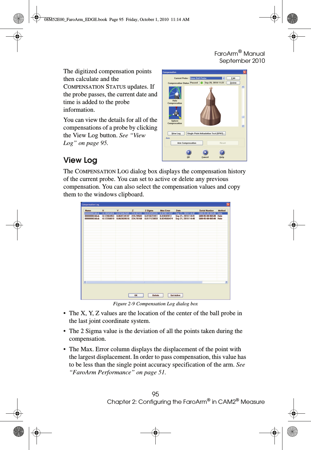 FaroArm® ManualSeptember 201095Chapter 2: Configuring the FaroArm® in CAM2® MeasureThe digitized compensation points then calculate and the COMPENSATION STATUS updates. If the probe passes, the current date and time is added to the probe information.You can view the details for all of the compensations of a probe by clicking the View Log button. See “View Log” on page 95.View LogThe COMPENSATION LOG dialog box displays the compensation history of the current probe. You can set to active or delete any previous compensation. You can also select the compensation values and copy them to the windows clipboard.• The X, Y, Z values are the location of the center of the ball probe in the last joint coordinate system. • The 2 Sigma value is the deviation of all the points taken during the compensation. • The Max. Error column displays the displacement of the point with the largest displacement. In order to pass compensation, this value has to be less than the single point accuracy specification of the arm. See “FaroArm Performance” on page 51.Figure 2-9 Compensation Log dialog box08M52E00_FaroArm_EDGE.book  Page 95  Friday, October 1, 2010  11:14 AM