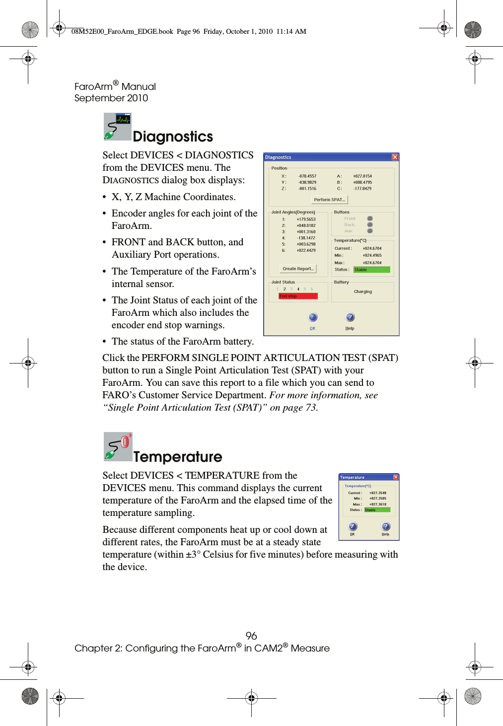 FaroArm® ManualSeptember 201096Chapter 2: Configuring the FaroArm® in CAM2® MeasureDiagnosticsSelect DEVICES &lt; DIAGNOSTICS from the DEVICES menu. The DIAGNOSTICS dialog box displays:• X, Y, Z Machine Coordinates.• Encoder angles for each joint of the FaroArm.• FRONT and BACK button, and Auxiliary Port operations.• The Temperature of the FaroArm’s internal sensor.• The Joint Status of each joint of the FaroArm which also includes the encoder end stop warnings.• The status of the FaroArm battery.Click the PERFORM SINGLE POINT ARTICULATION TEST (SPAT) button to run a Single Point Articulation Test (SPAT) with your FaroArm. You can save this report to a file which you can send to FARO’s Customer Service Department. For more information, see “Single Point Articulation Test (SPAT)” on page 73.TemperatureSelect DEVICES &lt; TEMPERATURE from the DEVICES menu. This command displays the current temperature of the FaroArm and the elapsed time of the temperature sampling. Because different components heat up or cool down at different rates, the FaroArm must be at a steady state temperature (within ±3° Celsius for five minutes) before measuring with the device. 08M52E00_FaroArm_EDGE.book  Page 96  Friday, October 1, 2010  11:14 AM