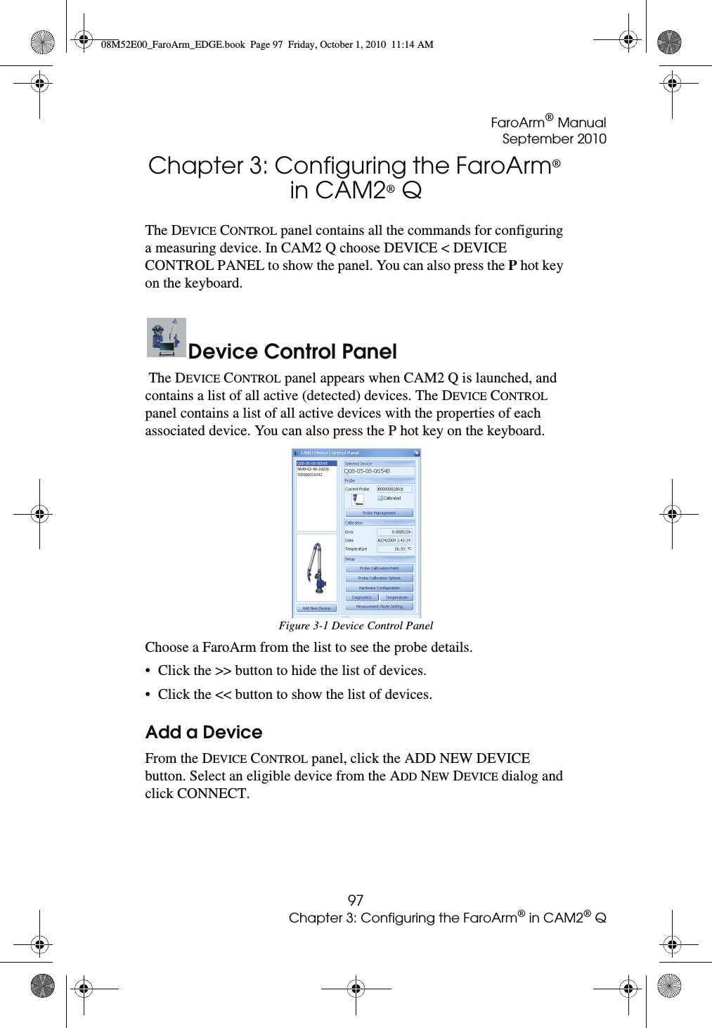 FaroArm® ManualSeptember 201097Chapter 3: Configuring the FaroArm® in CAM2® QChapter 3: Configuring the FaroArm® in CAM2® Q The DEVICE CONTROL panel contains all the commands for configuring a measuring device. In CAM2 Q choose DEVICE &lt; DEVICE CONTROL PANEL to show the panel. You can also press the P hot key on the keyboard.Device Control Panel The DEVICE CONTROL panel appears when CAM2 Q is launched, and contains a list of all active (detected) devices. The DEVICE CONTROL panel contains a list of all active devices with the properties of each associated device. You can also press the P hot key on the keyboard. Choose a FaroArm from the list to see the probe details. • Click the &gt;&gt; button to hide the list of devices. • Click the &lt;&lt; button to show the list of devices. Add a DeviceFrom the DEVICE CONTROL panel, click the ADD NEW DEVICE button. Select an eligible device from the ADD NEW DEVICE dialog and click CONNECT.Figure 3-1 Device Control Panel08M52E00_FaroArm_EDGE.book  Page 97  Friday, October 1, 2010  11:14 AM