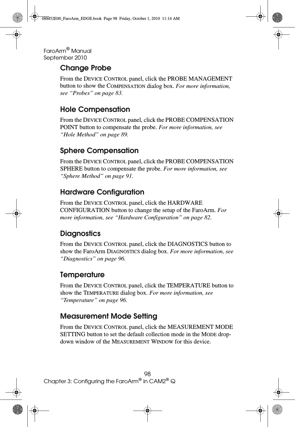 FaroArm® ManualSeptember 201098Chapter 3: Configuring the FaroArm® in CAM2® QChange ProbeFrom the DEVICE CONTROL panel, click the PROBE MANAGEMENT button to show the COMPENSATION dialog box. For more information, see “Probes” on page 83.Hole CompensationFrom the DEVICE CONTROL panel, click the PROBE COMPENSATION POINT button to compensate the probe. For more information, see “Hole Method” on page 89.Sphere CompensationFrom the DEVICE CONTROL panel, click the PROBE COMPENSATION SPHERE button to compensate the probe. For more information, see “Sphere Method” on page 91.Hardware ConfigurationFrom the DEVICE CONTROL panel, click the HARDWARE CONFIGURATION button to change the setup of the FaroArm. For more information, see “Hardware Configuration” on page 82.DiagnosticsFrom the DEVICE CONTROL panel, click the DIAGNOSTICS button to show the FaroArm DIAGNOSTICS dialog box. For more information, see “Diagnostics” on page 96.TemperatureFrom the DEVICE CONTROL panel, click the TEMPERATURE button to show the TEMPERATURE dialog box. For more information, see “Temperature” on page 96.Measurement Mode SettingFrom the DEVICE CONTROL panel, click the MEASUREMENT MODE SETTING button to set the default collection mode in the MODE drop-down window of the MEASUREMENT WINDOW for this device. 08M52E00_FaroArm_EDGE.book  Page 98  Friday, October 1, 2010  11:14 AM