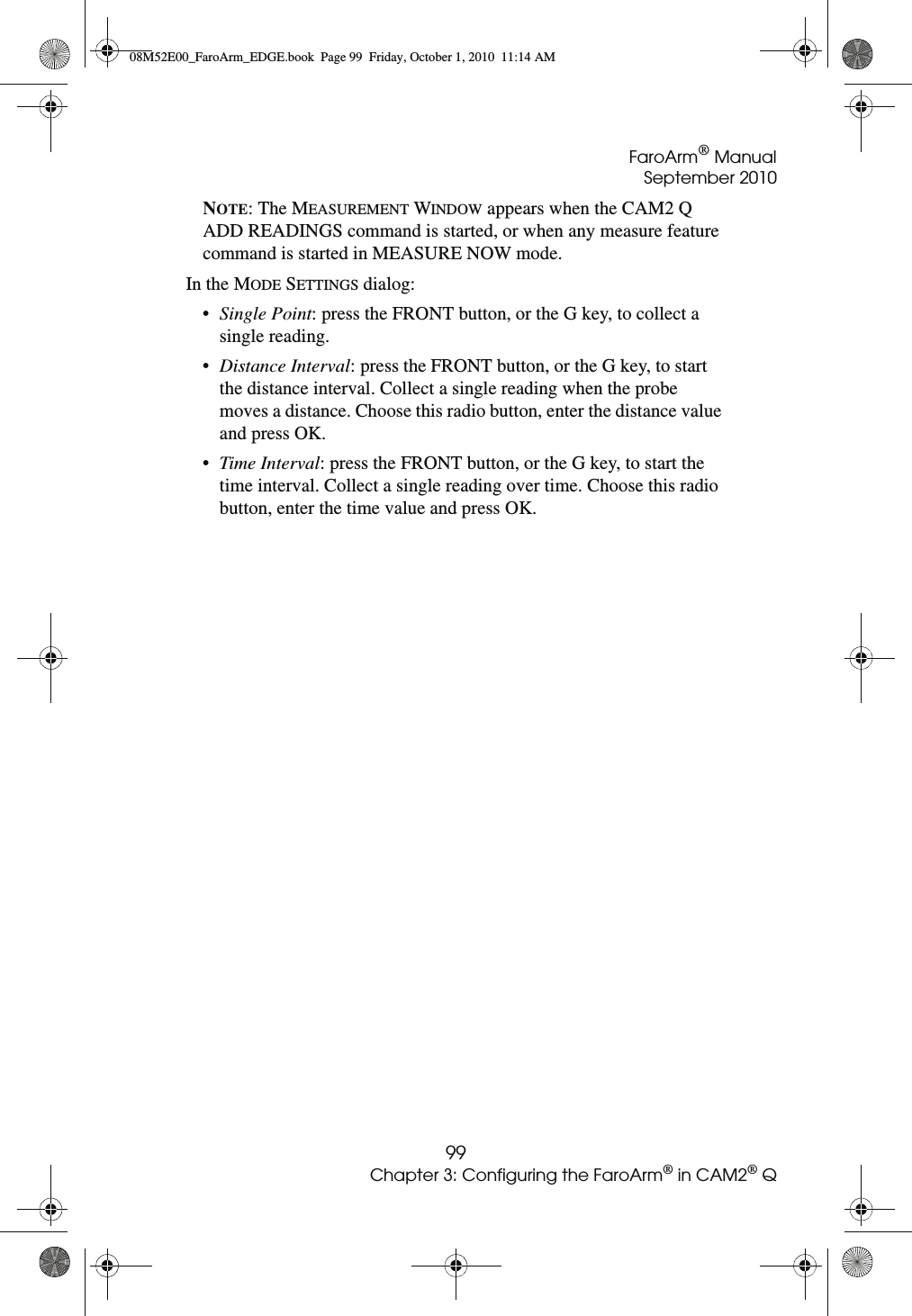 FaroArm® ManualSeptember 201099Chapter 3: Configuring the FaroArm® in CAM2® QNOTE: The MEASUREMENT WINDOW appears when the CAM2 Q ADD READINGS command is started, or when any measure feature command is started in MEASURE NOW mode. In the MODE SETTINGS dialog: •Single Point: press the FRONT button, or the G key, to collect a single reading. •Distance Interval: press the FRONT button, or the G key, to start the distance interval. Collect a single reading when the probe moves a distance. Choose this radio button, enter the distance value and press OK.•Time Interval: press the FRONT button, or the G key, to start the time interval. Collect a single reading over time. Choose this radio button, enter the time value and press OK.08M52E00_FaroArm_EDGE.book  Page 99  Friday, October 1, 2010  11:14 AM