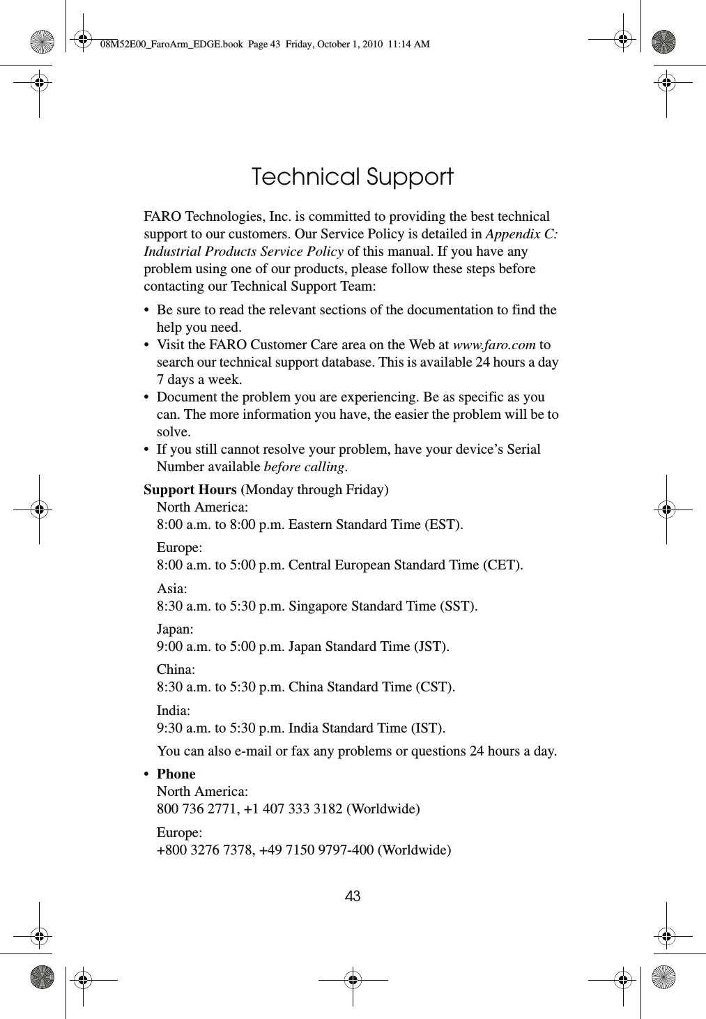 43Technical SupportFARO Technologies, Inc. is committed to providing the best technical support to our customers. Our Service Policy is detailed in Appendix C: Industrial Products Service Policy of this manual. If you have any problem using one of our products, please follow these steps before contacting our Technical Support Team:• Be sure to read the relevant sections of the documentation to find the help you need.• Visit the FARO Customer Care area on the Web at www.faro.com to search our technical support database. This is available 24 hours a day 7 days a week. • Document the problem you are experiencing. Be as specific as you can. The more information you have, the easier the problem will be to solve. • If you still cannot resolve your problem, have your device’s Serial Number available before calling.Support Hours (Monday through Friday) North America:8:00 a.m. to 8:00 p.m. Eastern Standard Time (EST). Europe:8:00 a.m. to 5:00 p.m. Central European Standard Time (CET). Asia:8:30 a.m. to 5:30 p.m. Singapore Standard Time (SST). Japan:9:00 a.m. to 5:00 p.m. Japan Standard Time (JST). China:8:30 a.m. to 5:30 p.m. China Standard Time (CST). India:9:30 a.m. to 5:30 p.m. India Standard Time (IST). You can also e-mail or fax any problems or questions 24 hours a day.•Phone North America:800 736 2771, +1 407 333 3182 (Worldwide)Europe:+800 3276 7378, +49 7150 9797-400 (Worldwide)08M52E00_FaroArm_EDGE.book  Page 43  Friday, October 1, 2010  11:14 AM