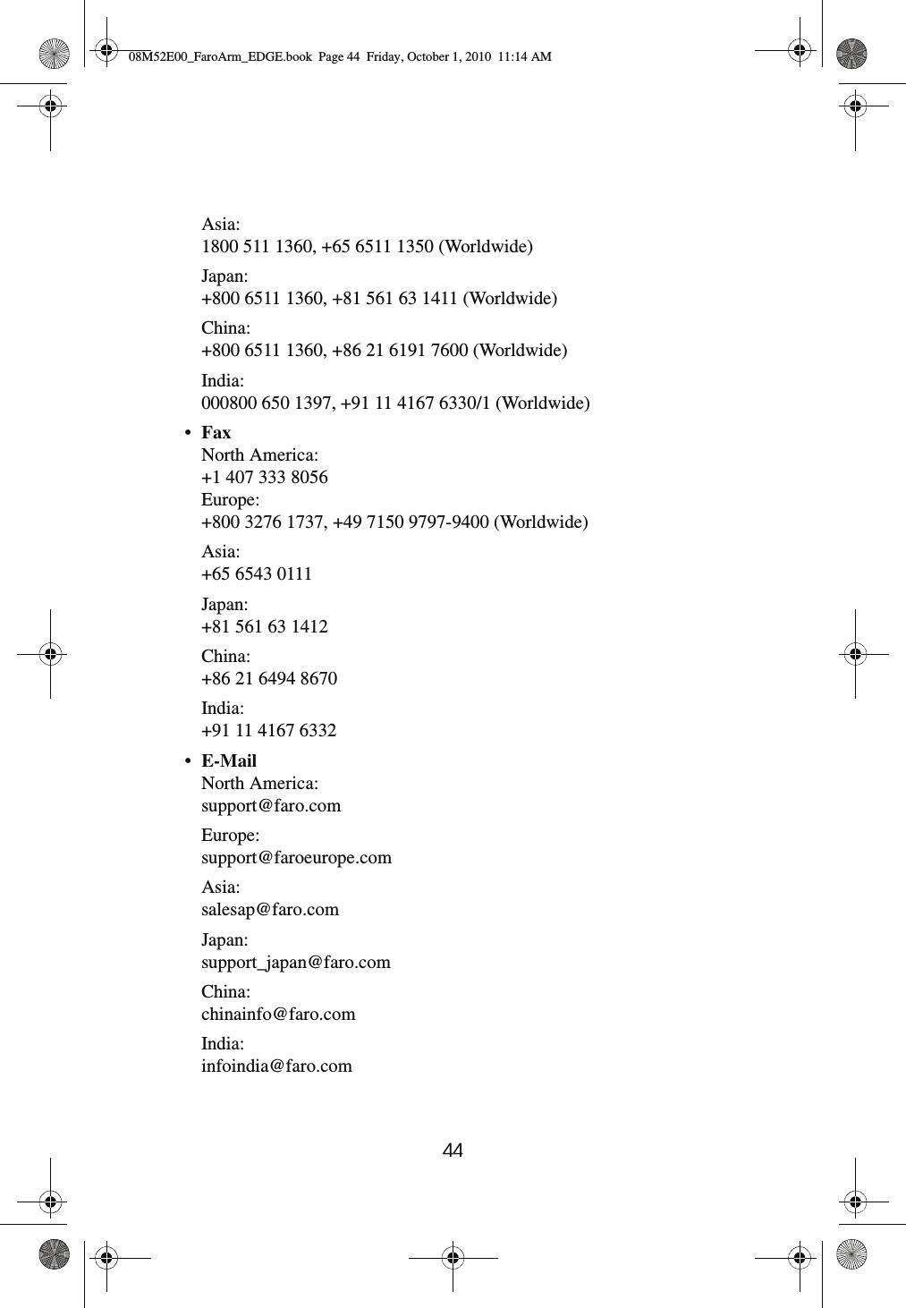 44 Asia:1800 511 1360, +65 6511 1350 (Worldwide)Japan:+800 6511 1360, +81 561 63 1411 (Worldwide)China:+800 6511 1360, +86 21 6191 7600 (Worldwide)India:000800 650 1397, +91 11 4167 6330/1 (Worldwide)•Fax North America:+1 407 333 8056Europe:+800 3276 1737, +49 7150 9797-9400 (Worldwide)Asia:+65 6543 0111Japan:+81 561 63 1412China:+86 21 6494 8670India:+91 11 4167 6332•E-Mail North America:support@faro.comEurope:support@faroeurope.comAsia:salesap@faro.comJapan:support_japan@faro.comChina:chinainfo@faro.comIndia:infoindia@faro.com08M52E00_FaroArm_EDGE.book  Page 44  Friday, October 1, 2010  11:14 AM