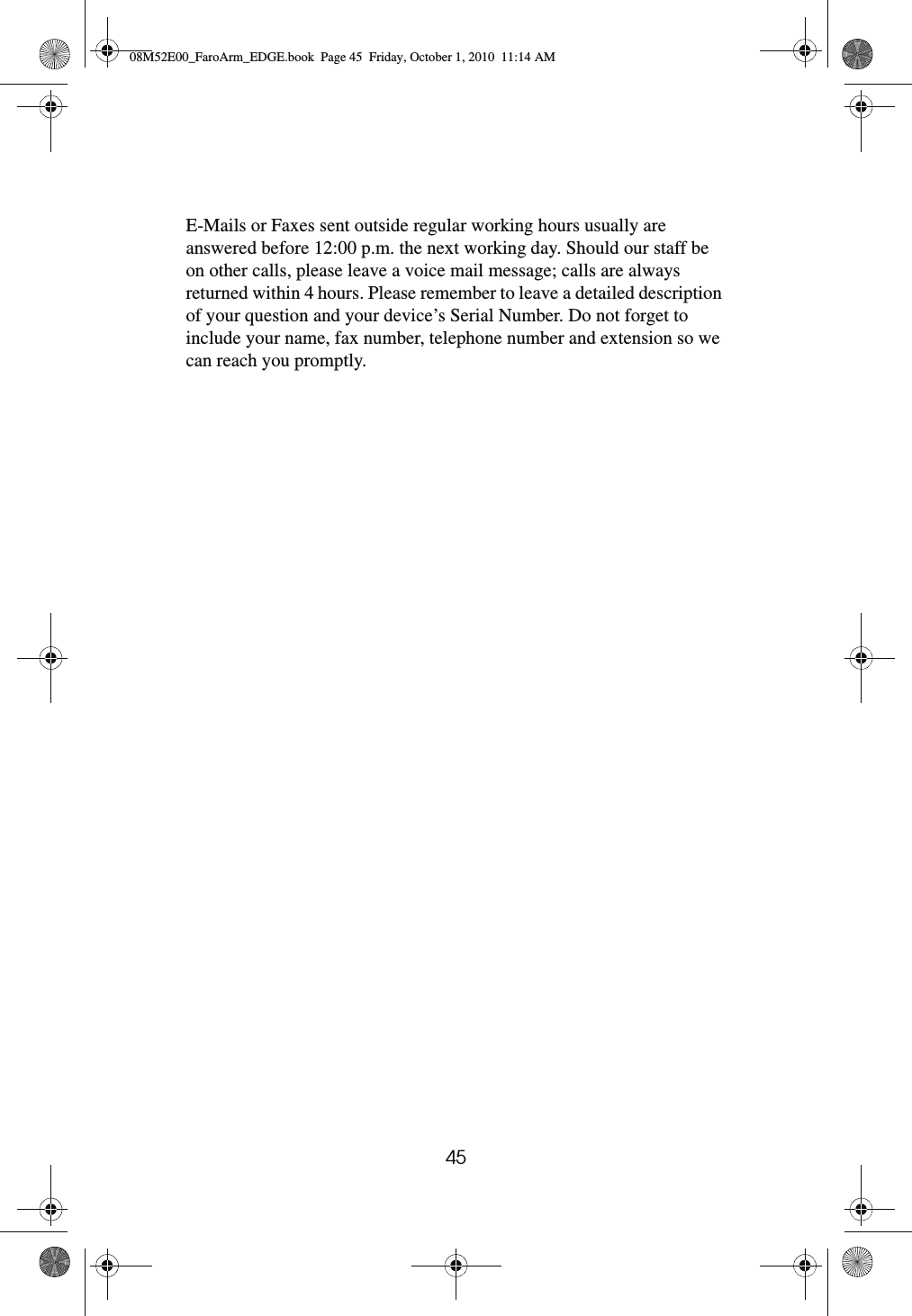 45E-Mails or Faxes sent outside regular working hours usually are answered before 12:00 p.m. the next working day. Should our staff be on other calls, please leave a voice mail message; calls are always returned within 4 hours. Please remember to leave a detailed description of your question and your device’s Serial Number. Do not forget to include your name, fax number, telephone number and extension so we can reach you promptly.08M52E00_FaroArm_EDGE.book  Page 45  Friday, October 1, 2010  11:14 AM