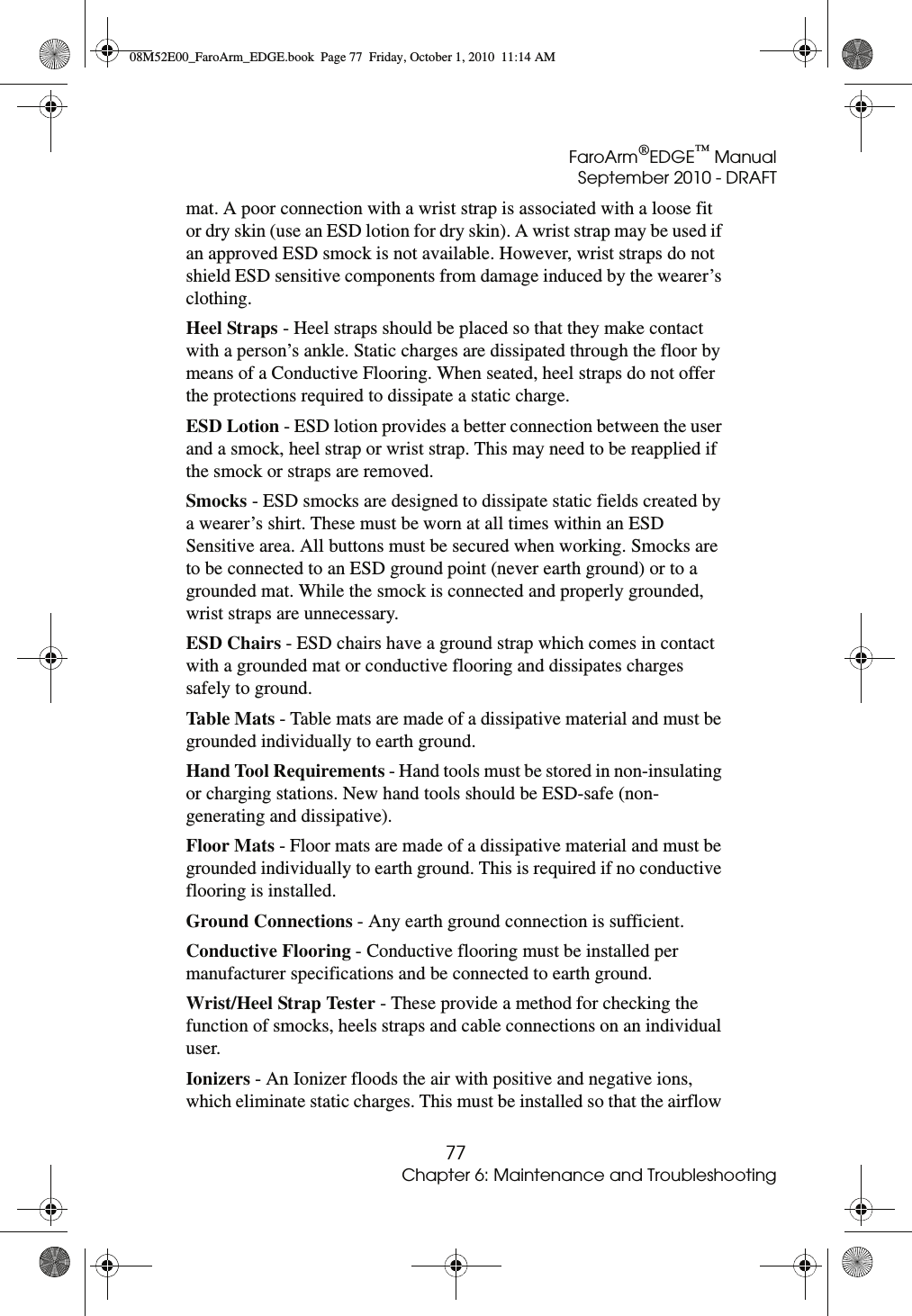 FaroArm®EDGE™ ManualSeptember 2010 - DRAFT77Chapter 6: Maintenance and Troubleshootingmat. A poor connection with a wrist strap is associated with a loose fit or dry skin (use an ESD lotion for dry skin). A wrist strap may be used if an approved ESD smock is not available. However, wrist straps do not shield ESD sensitive components from damage induced by the wearer’s clothing.Heel Straps - Heel straps should be placed so that they make contact with a person’s ankle. Static charges are dissipated through the floor by means of a Conductive Flooring. When seated, heel straps do not offer the protections required to dissipate a static charge.ESD Lotion - ESD lotion provides a better connection between the user and a smock, heel strap or wrist strap. This may need to be reapplied if the smock or straps are removed.Smocks - ESD smocks are designed to dissipate static fields created by a wearer’s shirt. These must be worn at all times within an ESD Sensitive area. All buttons must be secured when working. Smocks are to be connected to an ESD ground point (never earth ground) or to a grounded mat. While the smock is connected and properly grounded, wrist straps are unnecessary.ESD Chairs - ESD chairs have a ground strap which comes in contact with a grounded mat or conductive flooring and dissipates charges safely to ground.Table Mats - Table mats are made of a dissipative material and must be grounded individually to earth ground.Hand Tool Requirements - Hand tools must be stored in non-insulating or charging stations. New hand tools should be ESD-safe (non-generating and dissipative).Floor Mats - Floor mats are made of a dissipative material and must be grounded individually to earth ground. This is required if no conductive flooring is installed.Ground Connections - Any earth ground connection is sufficient.Conductive Flooring - Conductive flooring must be installed per manufacturer specifications and be connected to earth ground. Wrist/Heel Strap Tester - These provide a method for checking the function of smocks, heels straps and cable connections on an individual user.Ionizers - An Ionizer floods the air with positive and negative ions, which eliminate static charges. This must be installed so that the airflow 08M52E00_FaroArm_EDGE.book  Page 77  Friday, October 1, 2010  11:14 AM