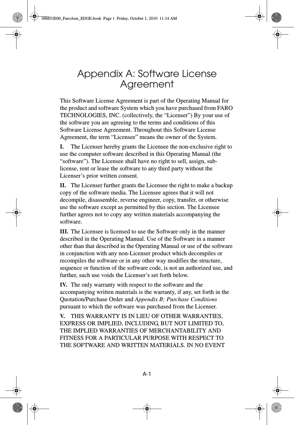 A-1Appendix A: Software License AgreementThis Software License Agreement is part of the Operating Manual for the product and software System which you have purchased from FARO TECHNOLOGIES, INC. (collectively, the “Licenser”) By your use of the software you are agreeing to the terms and conditions of this Software License Agreement. Throughout this Software License Agreement, the term “Licensee” means the owner of the System.I. The Licenser hereby grants the Licensee the non-exclusive right to use the computer software described in this Operating Manual (the “software”). The Licensee shall have no right to sell, assign, sub-license, rent or lease the software to any third party without the Licenser’s prior written consent.II. The Licenser further grants the Licensee the right to make a backup copy of the software media. The Licensee agrees that it will not decompile, disassemble, reverse engineer, copy, transfer, or otherwise use the software except as permitted by this section. The Licensee further agrees not to copy any written materials accompanying the software.III. The Licensee is licensed to use the Software only in the manner described in the Operating Manual. Use of the Software in a manner other than that described in the Operating Manual or use of the software in conjunction with any non-Licenser product which decompiles or recompiles the software or in any other way modifies the structure, sequence or function of the software code, is not an authorized use, and further, such use voids the Licenser’s set forth below.IV. The only warranty with respect to the software and the accompanying written materials is the warranty, if any, set forth in the Quotation/Purchase Order and Appendix B: Purchase Conditions pursuant to which the software was purchased from the Licenser.V. THIS WARRANTY IS IN LIEU OF OTHER WARRANTIES, EXPRESS OR IMPLIED, INCLUDING, BUT NOT LIMITED TO, THE IMPLIED WARRANTIES OF MERCHANTABILITY AND FITNESS FOR A PARTICULAR PURPOSE WITH RESPECT TO THE SOFTWARE AND WRITTEN MATERIALS. IN NO EVENT 08M52E00_FaroArm_EDGE.book  Page 1  Friday, October 1, 2010  11:14 AM