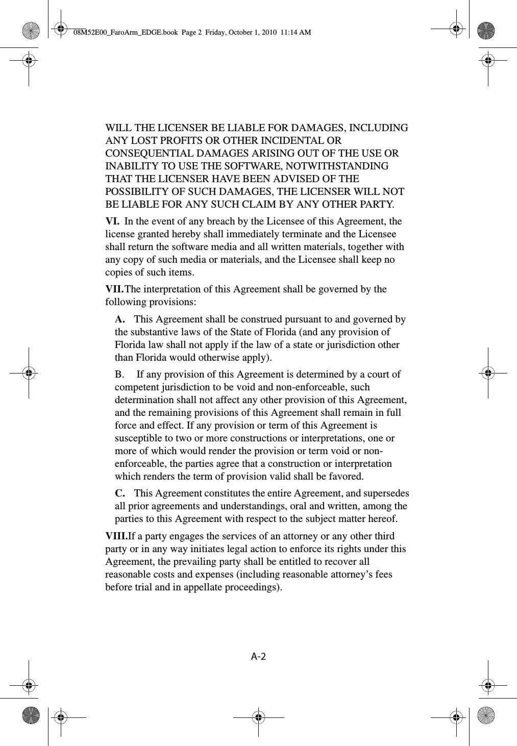 A-2 WILL THE LICENSER BE LIABLE FOR DAMAGES, INCLUDING ANY LOST PROFITS OR OTHER INCIDENTAL OR CONSEQUENTIAL DAMAGES ARISING OUT OF THE USE OR INABILITY TO USE THE SOFTWARE, NOTWITHSTANDING THAT THE LICENSER HAVE BEEN ADVISED OF THE POSSIBILITY OF SUCH DAMAGES, THE LICENSER WILL NOT BE LIABLE FOR ANY SUCH CLAIM BY ANY OTHER PARTY.VI. In the event of any breach by the Licensee of this Agreement, the license granted hereby shall immediately terminate and the Licensee shall return the software media and all written materials, together with any copy of such media or materials, and the Licensee shall keep no copies of such items.VII.The interpretation of this Agreement shall be governed by the following provisions:A. This Agreement shall be construed pursuant to and governed by the substantive laws of the State of Florida (and any provision of Florida law shall not apply if the law of a state or jurisdiction other than Florida would otherwise apply).B.  If any provision of this Agreement is determined by a court of competent jurisdiction to be void and non-enforceable, such determination shall not affect any other provision of this Agreement, and the remaining provisions of this Agreement shall remain in full force and effect. If any provision or term of this Agreement is susceptible to two or more constructions or interpretations, one or more of which would render the provision or term void or non-enforceable, the parties agree that a construction or interpretation which renders the term of provision valid shall be favored.C. This Agreement constitutes the entire Agreement, and supersedes all prior agreements and understandings, oral and written, among the parties to this Agreement with respect to the subject matter hereof.VIII.If a party engages the services of an attorney or any other third party or in any way initiates legal action to enforce its rights under this Agreement, the prevailing party shall be entitled to recover all reasonable costs and expenses (including reasonable attorney’s fees before trial and in appellate proceedings).08M52E00_FaroArm_EDGE.book  Page 2  Friday, October 1, 2010  11:14 AM