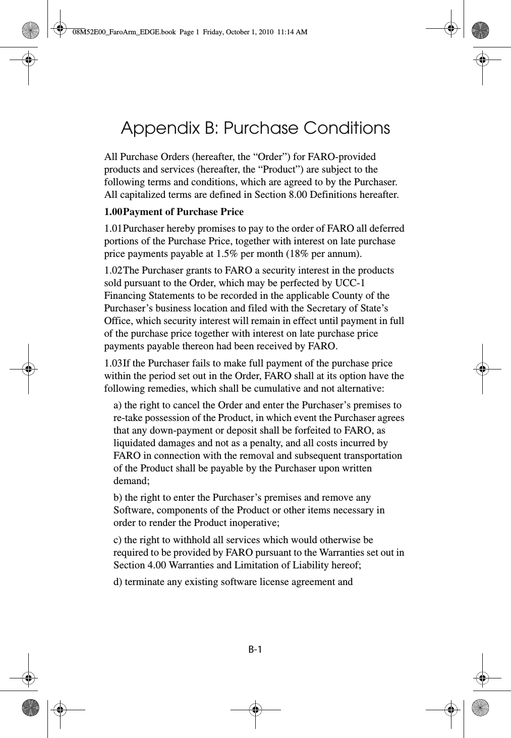 B-1Appendix B: Purchase ConditionsAll Purchase Orders (hereafter, the “Order”) for FARO-provided products and services (hereafter, the “Product”) are subject to the following terms and conditions, which are agreed to by the Purchaser. All capitalized terms are defined in Section 8.00 Definitions hereafter.1.00Payment of Purchase Price 1.01Purchaser hereby promises to pay to the order of FARO all deferred portions of the Purchase Price, together with interest on late purchase price payments payable at 1.5% per month (18% per annum).1.02The Purchaser grants to FARO a security interest in the products sold pursuant to the Order, which may be perfected by UCC-1 Financing Statements to be recorded in the applicable County of the Purchaser’s business location and filed with the Secretary of State’s Office, which security interest will remain in effect until payment in full of the purchase price together with interest on late purchase price payments payable thereon had been received by FARO.1.03If the Purchaser fails to make full payment of the purchase price within the period set out in the Order, FARO shall at its option have the following remedies, which shall be cumulative and not alternative:a) the right to cancel the Order and enter the Purchaser’s premises to re-take possession of the Product, in which event the Purchaser agrees that any down-payment or deposit shall be forfeited to FARO, as liquidated damages and not as a penalty, and all costs incurred by FARO in connection with the removal and subsequent transportation of the Product shall be payable by the Purchaser upon written demand;b) the right to enter the Purchaser’s premises and remove any Software, components of the Product or other items necessary in order to render the Product inoperative;c) the right to withhold all services which would otherwise be required to be provided by FARO pursuant to the Warranties set out in Section 4.00 Warranties and Limitation of Liability hereof;d) terminate any existing software license agreement and08M52E00_FaroArm_EDGE.book  Page 1  Friday, October 1, 2010  11:14 AM