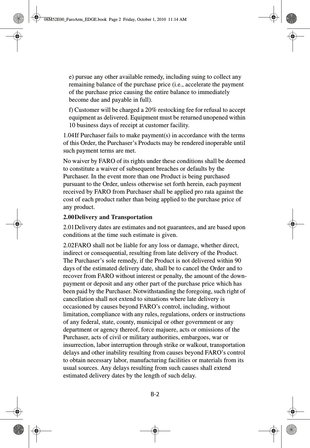 B-2 e) pursue any other available remedy, including suing to collect any remaining balance of the purchase price (i.e., accelerate the payment of the purchase price causing the entire balance to immediately become due and payable in full).f) Customer will be charged a 20% restocking fee for refusal to accept equipment as delivered. Equipment must be returned unopened within 10 business days of receipt at customer facility.1.04If Purchaser fails to make payment(s) in accordance with the terms of this Order, the Purchaser’s Products may be rendered inoperable until such payment terms are met.No waiver by FARO of its rights under these conditions shall be deemed to constitute a waiver of subsequent breaches or defaults by the Purchaser. In the event more than one Product is being purchased pursuant to the Order, unless otherwise set forth herein, each payment received by FARO from Purchaser shall be applied pro rata against the cost of each product rather than being applied to the purchase price of any product.2.00Delivery and Transportation 2.01Delivery dates are estimates and not guarantees, and are based upon conditions at the time such estimate is given.2.02FARO shall not be liable for any loss or damage, whether direct, indirect or consequential, resulting from late delivery of the Product. The Purchaser’s sole remedy, if the Product is not delivered within 90 days of the estimated delivery date, shall be to cancel the Order and to recover from FARO without interest or penalty, the amount of the down-payment or deposit and any other part of the purchase price which has been paid by the Purchaser. Notwithstanding the foregoing, such right of cancellation shall not extend to situations where late delivery is occasioned by causes beyond FARO’s control, including, without limitation, compliance with any rules, regulations, orders or instructions of any federal, state, county, municipal or other government or any department or agency thereof, force majuere, acts or omissions of the Purchaser, acts of civil or military authorities, embargoes, war or insurrection, labor interruption through strike or walkout, transportation delays and other inability resulting from causes beyond FARO’s control to obtain necessary labor, manufacturing facilities or materials from its usual sources. Any delays resulting from such causes shall extend estimated delivery dates by the length of such delay.08M52E00_FaroArm_EDGE.book  Page 2  Friday, October 1, 2010  11:14 AM