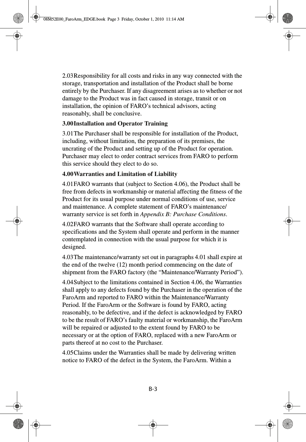 B-32.03Responsibility for all costs and risks in any way connected with the storage, transportation and installation of the Product shall be borne entirely by the Purchaser. If any disagreement arises as to whether or not damage to the Product was in fact caused in storage, transit or on installation, the opinion of FARO’s technical advisors, acting reasonably, shall be conclusive.3.00Installation and Operator Training 3.01The Purchaser shall be responsible for installation of the Product, including, without limitation, the preparation of its premises, the uncrating of the Product and setting up of the Product for operation. Purchaser may elect to order contract services from FARO to perform this service should they elect to do so.4.00Warranties and Limitation of Liability 4.01FARO warrants that (subject to Section 4.06), the Product shall be free from defects in workmanship or material affecting the fitness of the Product for its usual purpose under normal conditions of use, service and maintenance. A complete statement of FARO’s maintenance/warranty service is set forth in Appendix B: Purchase Conditions.4.02FARO warrants that the Software shall operate according to specifications and the System shall operate and perform in the manner contemplated in connection with the usual purpose for which it is designed.4.03The maintenance/warranty set out in paragraphs 4.01 shall expire at the end of the twelve (12) month period commencing on the date of shipment from the FARO factory (the “Maintenance/Warranty Period”).4.04Subject to the limitations contained in Section 4.06, the Warranties shall apply to any defects found by the Purchaser in the operation of the FaroArm and reported to FARO within the Maintenance/Warranty Period. If the FaroArm or the Software is found by FARO, acting reasonably, to be defective, and if the defect is acknowledged by FARO to be the result of FARO’s faulty material or workmanship, the FaroArm will be repaired or adjusted to the extent found by FARO to be necessary or at the option of FARO, replaced with a new FaroArm or parts thereof at no cost to the Purchaser.4.05Claims under the Warranties shall be made by delivering written notice to FARO of the defect in the System, the FaroArm. Within a 08M52E00_FaroArm_EDGE.book  Page 3  Friday, October 1, 2010  11:14 AM