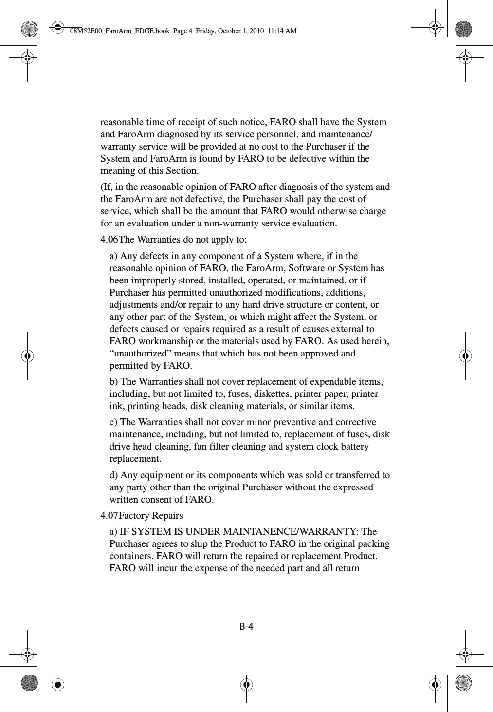 B-4 reasonable time of receipt of such notice, FARO shall have the System and FaroArm diagnosed by its service personnel, and maintenance/warranty service will be provided at no cost to the Purchaser if the System and FaroArm is found by FARO to be defective within the meaning of this Section.(If, in the reasonable opinion of FARO after diagnosis of the system and the FaroArm are not defective, the Purchaser shall pay the cost of service, which shall be the amount that FARO would otherwise charge for an evaluation under a non-warranty service evaluation.4.06The Warranties do not apply to:a) Any defects in any component of a System where, if in the reasonable opinion of FARO, the FaroArm, Software or System has been improperly stored, installed, operated, or maintained, or if Purchaser has permitted unauthorized modifications, additions, adjustments and/or repair to any hard drive structure or content, or any other part of the System, or which might affect the System, or defects caused or repairs required as a result of causes external to FARO workmanship or the materials used by FARO. As used herein, “unauthorized” means that which has not been approved and permitted by FARO.b) The Warranties shall not cover replacement of expendable items, including, but not limited to, fuses, diskettes, printer paper, printer ink, printing heads, disk cleaning materials, or similar items.c) The Warranties shall not cover minor preventive and corrective maintenance, including, but not limited to, replacement of fuses, disk drive head cleaning, fan filter cleaning and system clock battery replacement.d) Any equipment or its components which was sold or transferred to any party other than the original Purchaser without the expressed written consent of FARO.4.07Factory Repairsa) IF SYSTEM IS UNDER MAINTANENCE/WARRANTY: The Purchaser agrees to ship the Product to FARO in the original packing containers. FARO will return the repaired or replacement Product. FARO will incur the expense of the needed part and all return 08M52E00_FaroArm_EDGE.book  Page 4  Friday, October 1, 2010  11:14 AM